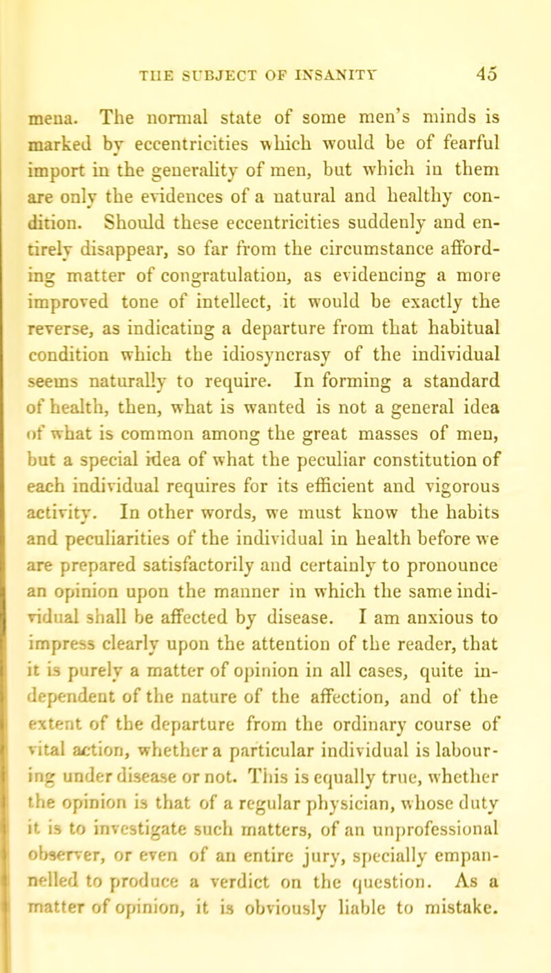 meua. The normal state of some men's minds is marked by eccentricities which would be of fearful import in the generality of men, but which in them are only the evidences of a natural and healthy con- dition. Should these eccentricities suddenly and en- tirely disappear, so far from the circumstance aflPord- ing matter of congratulation, as evidencing a more improved tone of intellect, it would be exactly the reverse, as indicating a departure from that habitual condition which the idiosyncrasy of the individual seems naturally to require. In forming a standard of health, then, what is wanted is not a general idea of what is common among the great masses of men, but a special idea of what the peculiar constitution of each individual requires for its efficient and vigorous activity. In other words, we must know the habits and peculiarities of the individual in health before we are prepared satisfactorily and certainly to pronounce an opinion upon the manner in which the same indi- vidual shall be affected by disease. I am anxious to impress clearly upon the attention of the reader, that it is purely a matter of opinion in all cases, quite in- dependent of the nature of the affection, and of the extent of the departure from the ordinary course of vital action, whether a particular individual is labour- ing under disease or not. This is equally true, whether the opinion is that of a regular physician, whose duty it is to investigate such matters, of an unprofessional observer, or even of an entire jury, specially empan- nelled to produce a verdict on the question. As a matter of opinion, it is obviously liable to mistake.