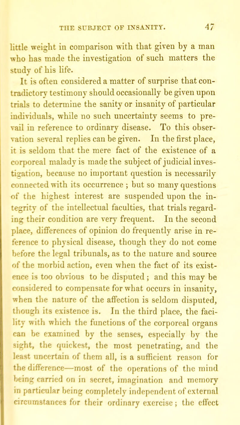 little weight in comparison witli that given by a man who has made the investigation of such matters the study of his life. It is often considered a matter of surprise that con- tradictory testimony should occasionally be given upon trials to determine the sanity or insanity of particular individuals, while no such uncertainty seems to pre- vail in reference to ordinary disease. To this obser- vation several replies can be given. In the first place, it is seldom that the mere fact of the existence of a corporeal malady is made the subject of judicial inves- tization, because no important question is necessarily connected with its occurrence ; but so many questions of the highest interest are suspended upon the in- tegrity of the intellectual faculties, that trials regard- ing their condition are very frequent. In the second place, differences of opinion do frequently arise in re- ference to physical disease, though they do not come before the legal tribunals, as to the nature and source of the morbid action, even when the fact of its exist- ence is too obvious to be disputed ; and this may be considered to compensate for what occurs in insanity, when the nature of the affection is seldom disputed, though its existence is. In the third place, the faci- lity with which the functions of the corporeal organs can be examined by the senses, especially by the sight, the quickest, the most penetrating, and the least uncertain of them all, is a sufficient reason for the difference—most of the operations of the mind being carried on in secret, imagination and memory in particular being completely independent of external circumstances for their ordinary exercise; the effect