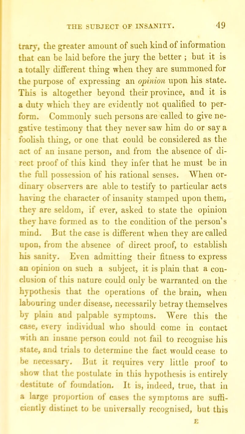 trary, the greater amount of such kind of information that can be laid before the jury the better ; but it is a totally different thing when they are summoned for the purpose of expressing an opinion upon his state. This is altogether beyond their province, and it is a duty which they are evidently not qualified to per- form. Commonly such persons are called to give ne- gative testimony that they never saw him do or say a foohsh thing, or one that could be considered as the act of an insane person, and from the absence of di- rect proof of this kind they infer that he must be in the full possession of his rational senses. When or- dinary observers are able to testify to particular acts having the character of insanity stamped upon them, they are seldom, if ever, asked to state the opinion they have formed as to the condition of the person's mind. But the case is different when they are called upon, from the absence of direct proof, to establish his sanity. Even admitting their fitness to express an opinion on such a subject, it is plain that a con- clusion of this nature could only be warranted on the hypothesis that the operations of the brain, when labouring under disease, necessarily betray themselves by plain and pialpable symptoms. Were this the case, everj- individual who should come in contact with an insane person could not fail to recognise his state, and trials to determine the fact would cease to be necessar)-. ]3ut it requires very little proof to show that the postulate in this hypothesis is entirely destitute of foundation. It is, indeed, true, tiiat in a large pro})ortion of cases the symptoms are suffi- ciently distinct to be universally recognised, but this E