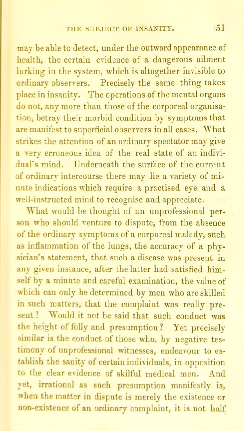 may be able to detect, under the outward appearance of health, the certain evidence of a dangerous ailment lurking in the system, which is altogether invisible to ordinary observers. Precisely the same thing takes place in insanity. The operations of the mental organs do not, any more than those of the corporeal organisa- tion, betray their morbid condition by symptoms that are manifest to superficial observers in all cases. What strikes the attention of an ordinary spectator may give a very erroneous idea of the real state of an indivi- dual's mind. Underneath the surface of the current of ordinary intercourse there may lie a variety of mi- nute indications which require a practised eye and a well-instructed mind to recognise and appreciate. What would be thought of an unprofessional per- son who should venture to dispute, from the absence of the ordinary symptoms of a corporeal malady, such as inflammation of the lungs, the accuracy of a phy- sician's statement, that such a disease was present in any given instance, after the latter had satisfied him- self by a minute and careful examination, the value of which can only be determined by men who are skilled in such matters, that the complaint was really pre- .sent ? Would it not be said that such conduct was the height of folly and presumption ? Yet precisely similar is the conduct of those who, by negative tes- timony of unprofessional witnesses, endeavour to es- tablish the sanity of certain individuals, in opposition to the clear evidence of skilful medical men. And yet, irrational as such presumption manifestly is, when the matter in dispute is merely the existence or non-existence of an ordinary complaint, it is not half