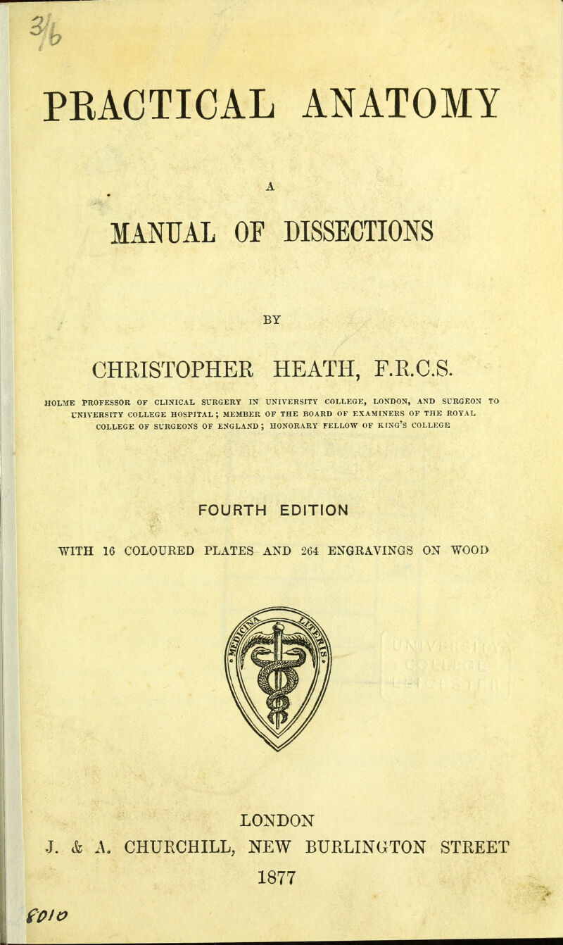 = 0 PRACTICAL ANATOMY A 7 MANUAL OF DISSECTIONS BY CHRISTOPHER HEATH, F.R.C.S. HOLME PROFESSOR OF CLINICAL SURGERY IN UNIVERSITY COLLEGE, LONDON, AND SURGEON TO UNIVERSITY COLLEGE HOSPITAL ; MEMBER OF THE BOARD OF EXAMINERS OF THE ROYAL COLLEGE OF SURGEONS OF ENGLAND ; HONORARY FELLOW OF KING'S COLLEGE FOURTH EDITION WITH 16 COLOURED PLATES AND 264 ENGRAVINGS ON WOOD LONDON J. k A. CHURCHILL, NEW BURLINGTON STREET 1877 fpio