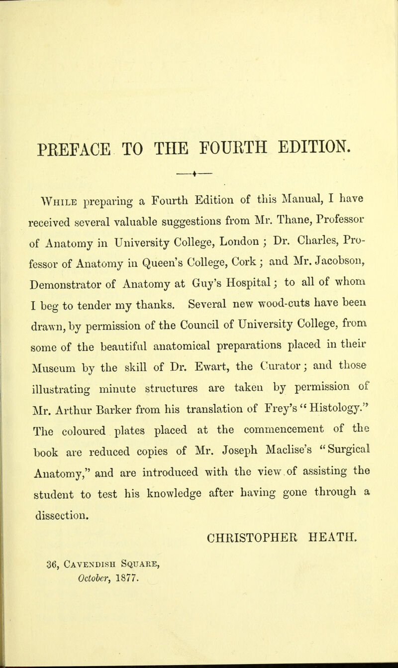 PREFACE. TO THE FOURTH EDITION. While preparing a Fourth Edition of this Manual, I have received several valuable suggestions from Mr. Thane, Professor of Anatomy in University College, London • Dr. Charles, Pro- fessor of Anatomy in Queens College, Cork ; and Mr. Jacobson, Demonstrator of Anatomy at Guy's Hospital; to all of whom I beg to tender my thanks. Several new wood-cuts have been drawn, by permission of the Council of University College, from some of the beautiful anatomical preparations placed in their Museum by the skill of Dr. Ewart, the Curator; and those illustrating minute structures are taken by permission of Mr. Arthur Barker from his translation of Frey's  Histology.'5 The coloured plates placed at the commencement of the book are reduced copies of Mr. Joseph Maclise's Surgical Anatomy, and are introduced with the view of assisting the student to test his knowledge after having gone through a dissection. CHRISTOPHER HEATH. 36, Cavendish Square, October, 1877.