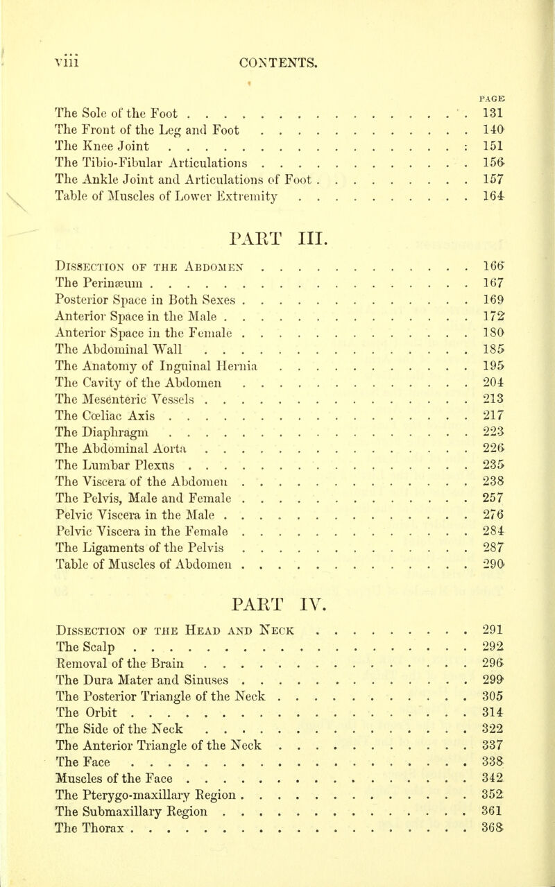 PAGE The Sole of the Foot 131 The Front of the Leg and Foot 140' The Knee Joint : 151 The Tibio-Fibular Articulations 156- The Ankle Joint and Articulations of Foot 157 Table of Muscles of Lower Extremity 164 J'ART III. Dissection of the Abdomen 1 The Perinseum 167 Posterior Space in Both Sexes 169 Anterior Space in the Male 17 Anterior Space in the Female 180 The Abdominal Wall 185 The Anatomy of Inguinal Hernia 195 The Cavity of the Abdomen 204 The Mesenteric Vessels 213 The Cceliac Axis 217 The Diaphragm 223 The Abdominal Aorta 22' The Lumbar Plexus 235 The Viscera of the Abdomen 238 The Pelvis, Male and Female . 257 Pelvic Viscera in the Male 276 Pelvic Viscera in the Female 284 The Ligaments of the Pelvis 287 Table of Muscles of Abdomen 29& PART IV. Dissection of the Head and Keck 291 The Scalp 292 Removal of the Brain . . 296 The Dura Mater and Sinuses 299* The Posterior Triangle of the Neck ........... 305 The Orbit 314: The Side of the Neck 322 The Anterior Triangle of the Neck ........... 337 The Face 33a Muscles of the Face . . 342 The Pterygo-maxillary Region 352 The Submaxillary Region 361 The Thorax 36S