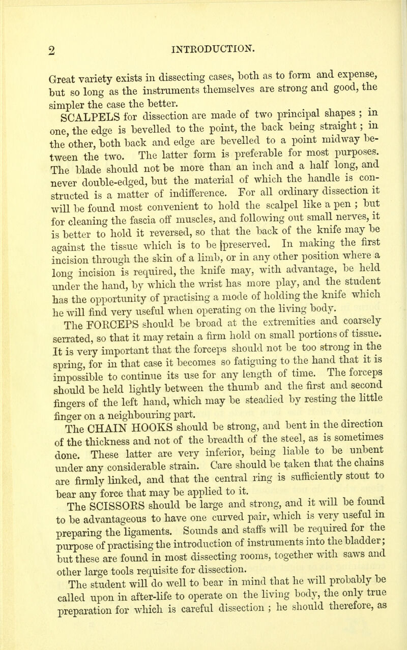 Great variety exists in dissecting cases, botli as to form and expense, but so long as the instruments themselves are strong and good, the simpler the case the better. SCALPELS for dissection are made of two principal shapes ; in one, the edge is bevelled to the point, the back being straight; in the other, both back and edge are bevelled to a point midway be- tween the two. The latter form is preferable for most purposes. The blade should not be more than an inch and a half long, and never double-edged, but the material of which the handle is con- structed is a matter of indifference. For all ordinary dissection it will be found most convenient to hold the scalpel like a pen ; but for cleaning the fascia off muscles, and following out small nerves, it is better to hold it reversed, so that the back of the knife may be against the tissue which is to be [preserved. In making the first incision through the skin of a limb, or in any other position where a long incision is required, the knife may, with advantage, be held under the hand, by which the wrist has more play, and the student has the opportunity of practising a mode of holding the knife which he will find very useful when operating on the living body. The FORCEPS should be broad at the extremities and coarsely serrated, so that it may retain a firm hold on small portions of tissue. It is very important that the forceps should not be too strong in the spring, for in that case it becomes so fatiguing to the hand that it is impossible to continue its use for any Length of time. The forceps should be held lightly between the thumb and the first and second fingers of the left hand, which may be steadied by resting the little finger on a neighbouring part. The CHAIN HOOKS should be strong, and bent in the direction of the thickness and not of the breadth of the steel, as is sometimes done. These latter are very inferior, being liable to be unbent under anv considerable strain. Care should be taken that the chains are firmly linked, and that the central ring is sufficiently stout to bear any force that may be applied to it. The SCISSORS should be large and strong, and it will be found to be advantageous to have one curved pair, which is very useful in preparing the ligaments. Sounds and staffs will be required for the purpose of practising the introduction of instruments into the bladder; but these are found in most dissecting rooms, together with saws and other large tools requisite for dissection. The student will do well to bear in mind that he will probably be called upon in after-life to operate on the living body, the only true preparation for which is careful dissection ; he should therefore, as