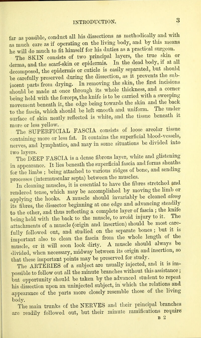 far as possible, conduct all his dissections as methodically and with as much care as if operating on the living body, and by this means he will do much to fit himself for Ms duties as a practical surgeon. The SKIN consists of two principal layers, the true skin or derma, and the scarf-skin or epidermis. In the dead body, if at all decomposed, the epidermis or cuticle is easily separated, but should be carefully preserved during the dissection, as it prevents the sub- jacent parts from drying. In removing the skin, the first incisions •should be made at once through its whole thickness, and a corner beina held with the forceps, the knife is to be carried with a sweeping movement beneath it, the edge being towards the skin and the back to the fascia, which should be left smooth and uniform. The under surface of skin neatly reflected is white, and the tissue beneath it more or less yellow. The SUPERFICIAL FASCIA consists of loose areolar tissue containing more or less fat. It contains the superficial blood-vessels, nerves, and lymphatics, and may in some situations be divided into two layers. a v *. * The DEEP FASCIA is a dense fibrous layer, white and glistening in appearance. It lies beneath the superficial fascia and forms sheaths for the limbs ; being attached to various ridges of bone, and sending processes (intermuscular septa) between the muscles. In cleaning muscles, it is essential to have the fibres stretched and rendered tense, which may be accomplished by moving the limb or applying the hooks. A muscle should invariably be cleaned along its fibres, the dissector beginning at one edge and advancing steadily to the other, and thus reflecting a complete layer of fascia ; the knife beincr held with the back to the muscle, to avoid injury to it. The attachments of a muscle (origin and insertion) should be most care- fully followed out, and studied on the separate bones ; but it is important also to clean the fascia from the whole length of the muscle, or it will soon look dirty. A muscle should always be divided, when necessary, midway between its origin and insertion, so that these important points may be preserved for study. The ARTERIES of a subject are usually injected, and it is im- possible to follow out all the minute branches without this assistance; but opportunity should be taken by the advanced student to repeat his dissection upon an uninjected subject, in which the relations and appearance of the parts more closely resemble those of the living body. The main trunks of the NERVES and their principal branches are readily followed out, but their minute ramifications require