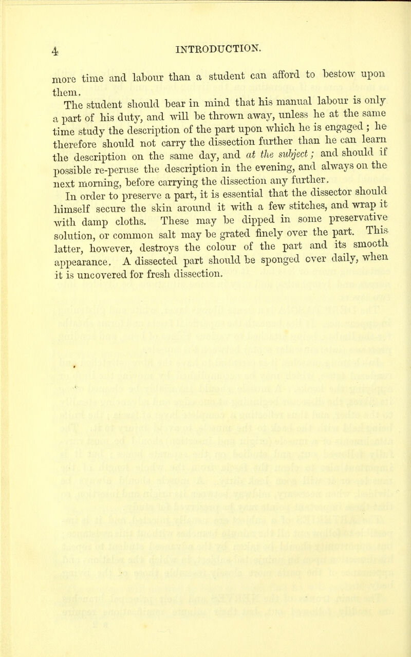 more time and labour than a student can afford to bestow upon them. The student should bear in mind that his manual labour is only a part of his duty, and will be thrown away, unless he at the same time study the description of the part upon which he is engaged ; he therefore should not carry the dissection further than he can learn the description on the same day, and at the subject; and should if possible re-peruse the description in the evening, and always on the next morning, before carrying the dissection any further. In order to preserve a part, it is essential that the dissector should himself secure the skin around it with a few stitches, and wrap it with damp cloths. These may be dipped in some preservative solution, or common salt may be grated finely over the part. This latter, however, destroys the colour of the part and its smooth appearance. A dissected part should be sponged over daily, when it is uncovered for fresh dissection.