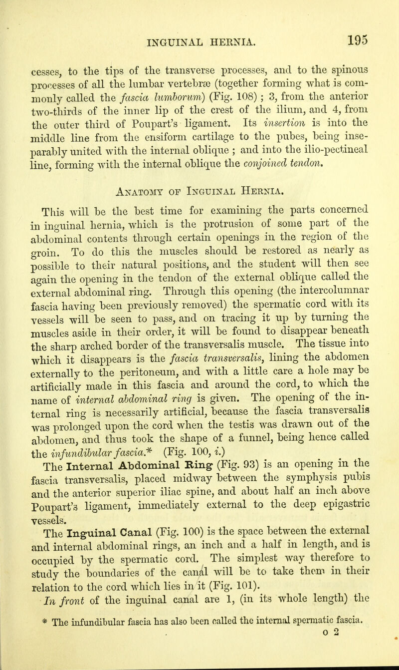 cesses, to the tips of the transverse processes, and to the spinous processes of all the lumbar vertebrae (together forming what is com- monly called the fascia lumborum) (Fig. 108) ; 3, from the anterior two-thirds of the inner lip of the crest of the ilium, and 4, from the outer third of Poupart's ligament. Its insertion is into the middle line from the ensiform cartilage to the pubes, being inse- parably united with the internal oblique ; and into the ilio-pectineal line, forming with the internal oblique the conjoined tendon. Anatomy of Inguinal Hernia. This will be the best time for examining the parts concerned in inguinal hernia, which is the protrusion of some part of the abdominal contents through certain openings in the region of the groin. To do this the muscles should be restored as nearly as possible to their natural positions, and the student will then see again the opening in the tendon of the external oblique called the external abdominal ring. Through this opening (the intercolumnar fascia having been previously removed) the spermatic cord with its vessels will be seen to pass, and on tracing it up by turning the muscles aside in their order, it will be found to disappear beneath the sharp arched border of the transversalis muscle. The tissue into which it disappears is the fascia transversalis, lining the abdomen externally to the peritoneum, and with a little care a hole may be artificially made in this fascia and around the cord, to which the name of internal abdominal ring is given. The opening of the in- ternal ring is necessarily artificial, because the fascia transversalis was prolonged upon the cord when the testis was drawn out of the abdomen, and thus took the shape of a funnel, being hence called the infundibular fascia* (Fig. 100, i.) The Internal Abdominal Ring (Fig. 93) is an opening in the fascia transversalis, placed midway between the symphysis pubis and the anterior superior iliac spine, and about half an inch above Poupart's ligament, immediately external to the deep epigastric vessels. The Inguinal Canal (Fig. 100) is the space between the external and internal abdominal rings, an inch and a half in length, and is occupied by the spermatic cord. The simplest way therefore to study the boundaries of the canal will be to take them in their relation to the cord which lies in it (Fig. 101). In front of the inguinal canal are 1, (in its whole length) the * The infundibular fascia has also been called the internal spermatic fascia. o 2