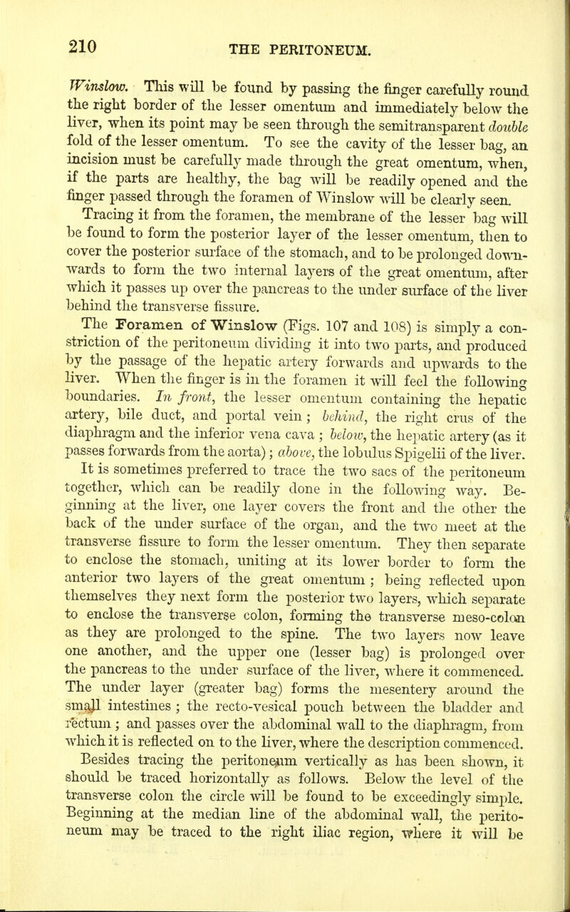 Window. This will be found by passing the finger carefully round the right border of the lesser omentum and immediately below the liver, when its point may be seen through the semitransparent double fold of the lesser omentum. To see the cavity of the lesser bag, an incision must be carefully made through the great omentum, when, if the parts are healthy, the bag will be readily opened and the finger passed through the foramen of Winslow will be clearly seen. Tracing it from the foramen, the membrane of the lesser bag will be found to form the posterior layer of the lesser omentum, then to cover the posterior surface of the stomach, and to be prolonged down- wards to form the two internal layers of the great omentum, after which it passes up over the pancreas to the under surface of the liver behind the transverse fissure. The Foramen of Winslow (Figs. 107 and 108) is simply a con- striction of the peritoneum dividing it into two parts, and produced by the passage of the hepatic artery forwards and upwards to the liver. When the finger is in the foramen it will feel the following boundaries, hi front, the lesser omentum containing the hepatic artery, bile duct, and portal vein; behind, the right cms of the diaphragm and the inferior vena cava ; below, the hepatic artery (as it passes forwards from the aorta); above, the lobulus Spigelii of the liver. It is sometimes preferred to trace the two sacs of the peritoneum together, which can be readily done in the following way. Be- ginning at the liver, one layer covers the front and the other the back of the under surface of the organ, and the two meet at the transverse fissure to form the lesser omentum. They then separate to enclose the stomach, uniting at its lower border to form the anterior two layers of the great omentum ; being reflected upon themselves they next form the posterior two layers, which separate to enclose the transverse colon, forming the transverse meso-colon as they are prolonged to the spine. The two layers now leave one another, and the upper one (lesser bag) is prolonged over the pancreas to the under surface of the liver, where it commenced. The under layer (greater bag) forms the mesentery around the smajl intestines ; the recto-vesical pouch between the bladder and rectum ; and passes over the abdominal wall to the diaphragm, from which it is reflected on to the liver, where the description commenced. Besides tracing the peritoneum vertically as has been shown, it should be traced horizontally as follows. Below the level of the transverse colon the circle will be found to be exceedingly simple. Beginning at the median line of the abdominal wall, the perito- neum may be traced to the right iliac region, where it will be