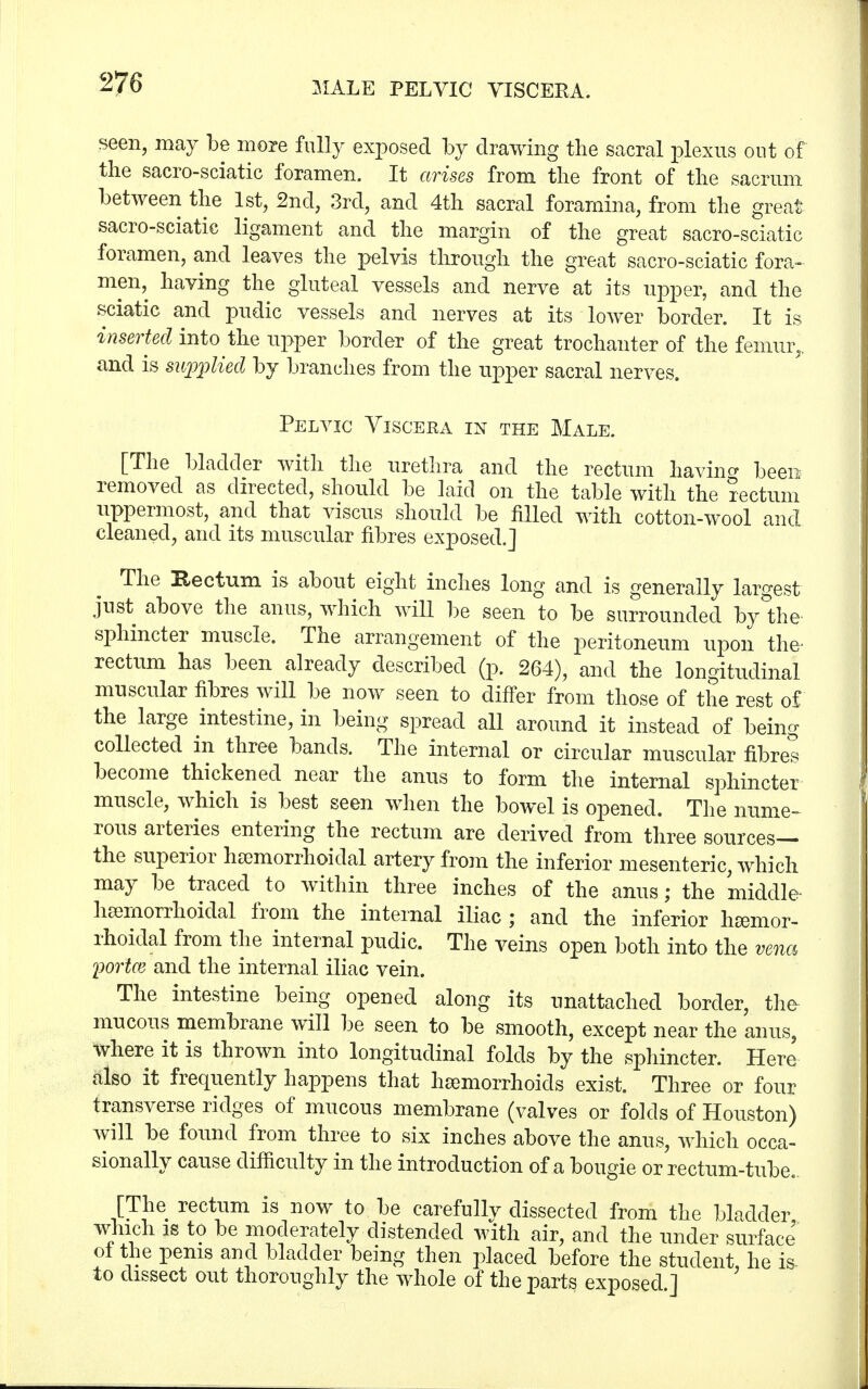 seen, may be more fully exposed by drawing the sacral plexus out of the sacro-sciatic foramen. It arises from the front of the sacrum between the 1st, 2nd, 3rd, and 4th sacral foramina, from the great sacro-sciatic ligament and the margin of the great sacro-sciatic foramen, and leaves the pelvis through the great sacro-sciatic fora- men, having the gluteal vessels and nerve at its upper, and the sciatic and pudic vessels and nerves at its lower border. It is inserted into the upper border of the great trochanter of the femur,, and is supplied by branches from the upper sacral nerves. Pelvic Viscera in the Male. [The bladder with the urethra and the rectum having been removed as directed, should be laid on the table with the rectum uppermost, and that viscus should be filled with cotton-wool and cleaned, and its muscular fibres exposed.] The Rectum is about eight inches long and is generally largest just above the anus, which will be seen to be surrounded by the' sphincter muscle. The arrangement of the peritoneum upon the- rectum has been already described (p. 264), and the longitudinal muscular fibres will be now seen to differ from those of the rest of the large intestine, in being spread all around it instead of being collected in three bands. The internal or circular muscular fibres become thickened near the anus to form the internal sphincter muscle, which is best seen when the bowel is opened. The nume- rous arteries entering the rectum are derived from three sources— the superior hemorrhoidal artery from the inferior mesenteric, which may be traced to within three inches of the anus; the middle- hemorrhoidal from the internal iliac ; and the inferior hemor- rhoidal from the internal pudic. The veins open both into the vena fortce and the internal iliac vein. The intestine being opened along its unattached border, the mucous membrane will be seen to be smooth, except near the anus, Where it is thrown into longitudinal folds by the sphincter. Here also it frequently happens that hemorrhoids exist. Three or four transverse ridges of mucous membrane (valves or folds of Houston) will be found from three to six inches above the anus, which occa- sionally cause difficulty in the introduction of a bougie or rectum-tube. [The rectum is now to be carefullv dissected from the bladder which is to be moderately distended with air, and the under surface' of the penis and bladder being then placed before the student he is- to dissect out thoroughly the whole of the parts exposed ]