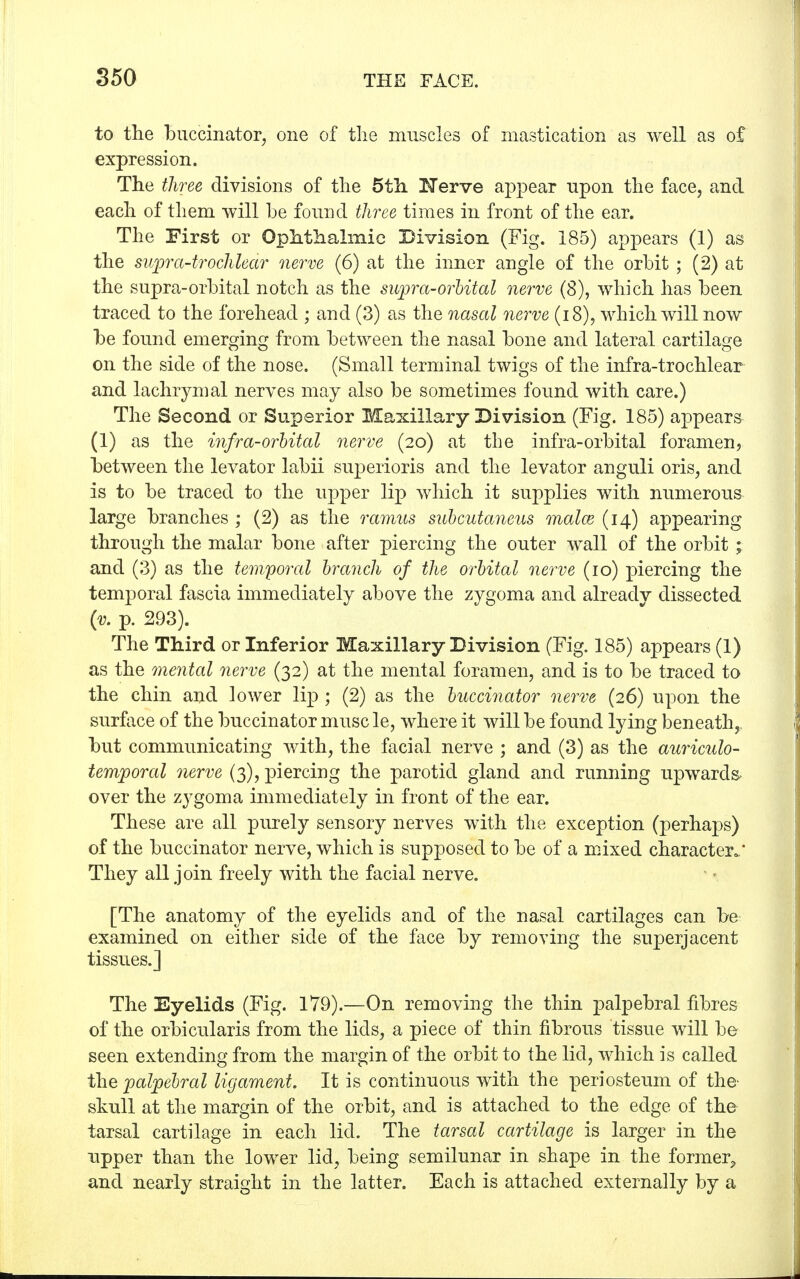 to the buccinator, one of the muscles of mastication as well as of expression. The three divisions of the 5th, Nerve appear upon the face, and each of them will be found three times in front of the ear. The First or Ophthalmic Division (Fig. 185) appears (1) as the supra-trochlear nerve (6) at the inner angle of the orbit ; (2) at the supra-orbital notch as the supra-orbital nerve (8), which has been traced to the forehead ; and (3) as the nasal nerve (18), which will now be found emerging from between the nasal bone and lateral cartilage on the side of the nose. (Small terminal twigs of the infra-trochlear and lachrymal nerves may also be sometimes found with care.) The Second or Superior Maxillary Division (Fig. 185) appears (1) as the infra-orbital nerve (20) at the infra-orbital foramen, between the levator labii superioris and the levator anguli oris, and is to be traced to the upper lip which it supplies with numerous large branches ; (2) as the ramus subcutaneus malm (14) appearing through the malar bone after piercing the outer wall of the orbit; and (3) as the temporal branch of the orbital nerve (10) piercing the temporal fascia immediately above the zygoma and already dissected (v. p. 293). The Third or Inferior Maxillary Division (Fig. 185) appears (1) as the mental nerve (32) at the mental foramen, and is to be traced to the chin and lower lip ; (2) as the buccinator nerve (26) upon the surface of the buccinator muse le, where it will be found lying beneath,, but communicating with, the facial nerve ; and (3) as the auriculo- temporal nerve (3), piercing the parotid gland and running upwards, over the zygoma immediately in front of the ear. These are all purely sensory nerves with the exception (perhaps) of the buccinator nerve, which is supposed to be of a mixed character.' They all join freely with the facial nerve. [The anatomy of the eyelids and of the nasal cartilages can be examined on either side of the face by removing the superjacent tissues.] The Eyelids (Fig. 179).—On removing the thin palpebral fibres of the orbicularis from the lids, a piece of thin fibrous tissue will be seen extending from the margin of the orbit to the lid, which is called the palpebral ligament. It is continuous with the periosteum of the- skull at the margin of the orbit, and is attached to the edge of the tarsal cartilage in each lid. The tarsal cartilage is larger in the upper than the lower lid, being semilunar in shape in the former, and nearly straight in the latter. Each is attached externally by a