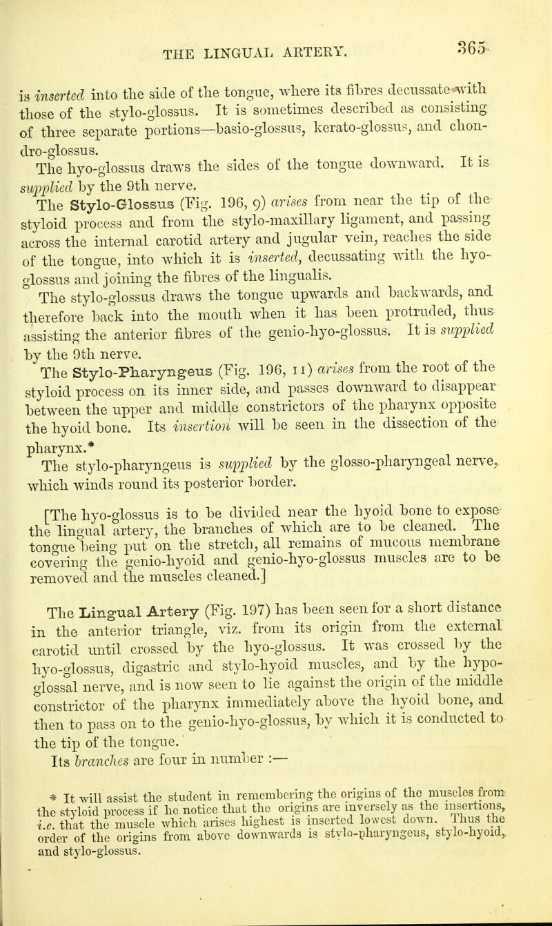 is inserted into the side of the tongue, where its fibres decussate with those of the stylo-glossus. It is sometimes described as consisting of three separate portions—basio-glossus, kerato-glossus, and chon- dro-glossus. The hyo-glossus draws the sides of the tongue downward. It is supplied by the 9th nerve. The Stylo-Glossus (Fig. 196, 9) arises from near the tip of the styloid process and from the stylo-maxillary ligament, and passing across the internal carotid artery and jugular vein, reaches the side of the tongue, into which it is inserted, decussating with the hyo- glossus and joining the fibres of the lingualis. The stylo-glossus draws the tongue upwards and backwards, and theiefore back into the mouth when it has been protruded, thus assisting the anterior fibres of the genio-hyo-glossus. It is supplied by the 9th nerve. The Styio-Pharyngeus (Fig. 196, 11) arises from the root of the styloid process on its inner side, and passes downward to disappear between the upper and middle constrictors of the pharynx opposite the hyoicl bone. Its insertion will be seen in the dissection of the pharynx.* The stylo-pharyngeus is supplied by the glossopharyngeal nerve, which winds round its posterior border. [The hyo-glossus is to be divided near the hyoid bone to expose the lingual artery, the branches of which are to be cleaned. The tongue being put on the stretch, all remains of mucous membrane covering the genio-hyoid and genio-hyo-glossus muscles are to be removed and the muscles cleaned.] The Lingual Artery (Fig. 197) has been seen for a short distance in the anterior triangle, viz. from its origin from the external carotid until crossed by the hyo-glossus. It was crossed by the hyo-glossus, digastric and stylo-hyoid muscles, and by the hypo- glossal nerve, and is now seen to lie against the origin of the middle constrictor of the pharynx immediately above the hyoid bone, and then to pass on to the genio-hyo-glossus, by which it is conducted to the tip of the tongue. * Its branches are four in number :— * It will assist the student in remembering the origins of the muscles from the styloid process if he notice that the origins are inversely as the insertions, i.e. that the muscle which arises highest is inserted lowest down, lhus the order of the origins from above downwards is stvlo-pharyngeus, stylo-nyoid,, and stylo-glossus.