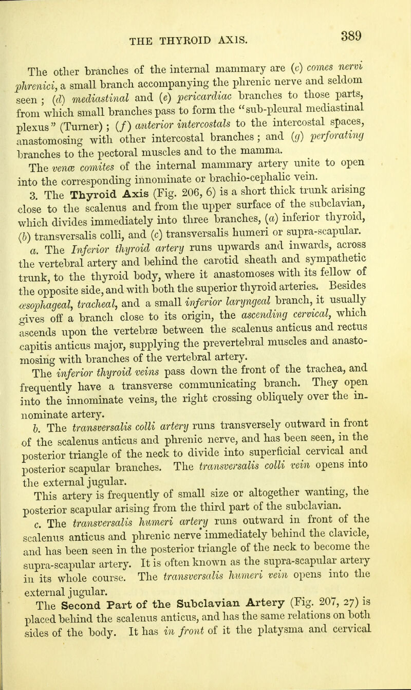 The other branches of the internal mammary are (c) comes nervi phrenici, a small branch accompanying the phrenic nerve and seldom seen ; (d) mediastinal and (e) pericardiac branches to those parts, from'which small branches pass to form the sub-pleural mediastinal plexus (Turner) ; (/) anterior intercostals to the intercostal spaces, anastomosing with other intercostal branches; and (g) perforating branches to the pectoral muscles and to the mamma. The vena comites of the internal mammary artery unite to open into the corresponding innominate or brachio-cephalic vein. 3 The Thyroid Axis (Fig. 206, 6) is a short thick trunk arising close to the scalenus and from the upper surface of the subclavian, which divides immediately into three branches, {a) inferior thyroid, (b) transversalis colli, and (c) transversalis humeri or supra-scapular. a The Inferior thyroid artery runs upwards and inwards, across the vertebral artery and behind the carotid sheath and sympathetic trunk, to the thyroid body, where it anastomoses with its fellow of the opposite side, and with both the superior thyroid arteries. Besides esophageal, tracheal, and a small inferior laryngeal branch, it usually gives off a branch close to its origin, the ascending cervical, which ascends upon the vertebrae between the scalenus anticus and rectus capitis anticus major, supplying the prevertebral muscles and anasto- mosing with branches of the vertebral artery. The inferior thyroid veins pass down the front of the trachea, and frequently have a transverse communicating branch. They open into the innominate veins, the right crossing obliquely over the in- nominate artery. b. The transversalis colli artery runs transversely outward m front of the scalenus anticus and phrenic nerve, and has been seen, in the posterior triangle of the neck to divide into superficial cervical and posterior scapular branches. The transversalis colli vein opens into the external jugular. This artery is frequently of small size or altogether wanting, the posterior scapular arising from the third part of the subclavian. c. The transversalis humeri artery runs outward in front of the scalenus anticus and phrenic nerve immediately behind the clavicle, and has been seen in the posterior triangle of the neck to become the supra-scapular artery. It is often known as the supra-scapular artery in its whole course. The transversalis humeri vein opens into the external jugular. The Second Part of the Subclavian Artery (Fig. 207, 27) is placed behind the scalenus anticus, and has the same relations on both sides of the body. It has in front of it the platysma and cervical