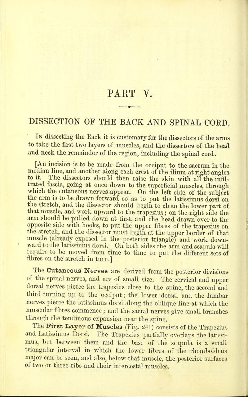 PAET V. DISSECTION OF THE BACK AND SPINAL CORD, In dissecting the Back it is customary for the dissectors of the arms to take the first two layers of muscles, and the dissectors of the head and neck the remainder of the region, including the spinal cord. [An incision is to be made from the occiput to the sacrum in the median line, and another along each crest of the ilium at right angles to it. The dissectors should then raise the skin with all the infil- trated fascia, going at once down to the superficial muscles, through which the cutaneous nerves appear. On the left side of the subject the arm is to be drawn forward so as to put the latissimus dorsi on the stretch, and the dissector should begin to clean the lower part of that muscle, and work upward to the trapezius; on the right side the arm should be pulled down at first, and the head drawn over to the opposite side with hooks, to put the upper fibres of the trapezius on the stretch, and the dissector must begin at the upper border of that muscle (already exposed in the posterior triangle) and work down- ward to the latissimus dorsi. On both sides the arm and scapula will require to be moved from time to time to put the different sets of fibres on the stretch in turn.] The Cutaneous Nerves are derived from the posterior divisions of the spinal nerves, and are of small size. The cervical and upper dorsal nerves pierce the trapezius close to the spine, the second and third turning up to the occiput; the lower dorsal and the lumbar nerves pierce the latissimus dorsi along the oblique line at which the muscular fibres commence; and the sacral nerves give small branches through the tendinous expansion near the spine. The First Layer of Muscles (Fig. 241) consists of the Trapezius and Latissimus Dorsi. The Trapezius partially overlaps the latissi- mus, but between them and the base of the scapula is a small triangular interval in which the lower fibres of the rhomboicleus major can be seen, and also, below that muscle, the posterior surfaces of two or three ribs and their intercostal muscles.