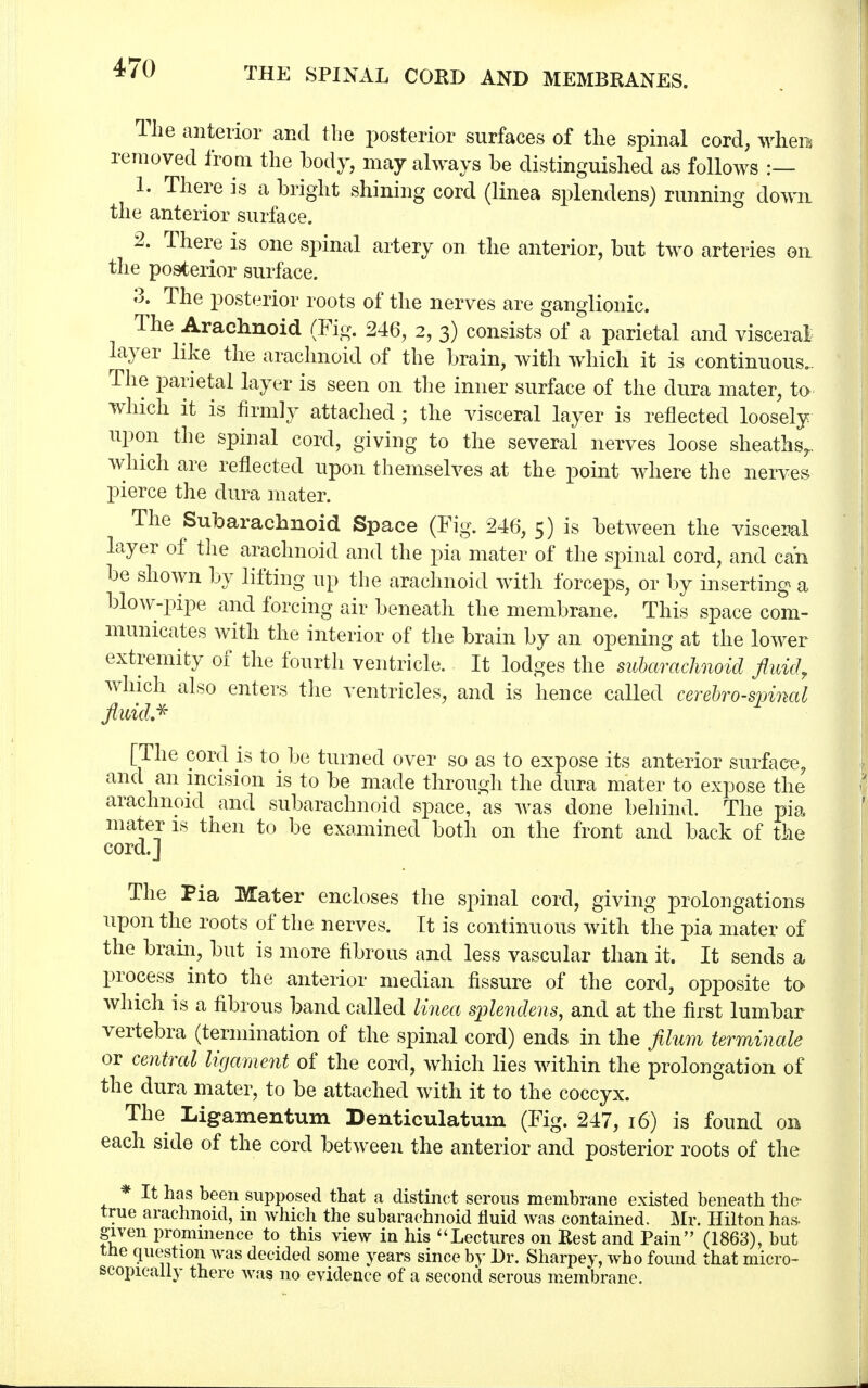 The anterior and the posterior surfaces of the spinal cord, when* removed from the body, may always be distinguished as follows :— 1. There is a bright shining cord (linea splendens) running down the anterior surface. 2. There is one spinal artery on the anterior, but two arteries on the posterior surface. 3. The posterior roots of the nerves are ganglionic. The Arachnoid (Fig. 246, 2, 3) consists of a parietal and visceral layer like the arachnoid of the brain, with which it is continuous.. The parietal layer is seen on the inner surface of the dura mater, to which it is firmly attached ; the visceral layer is reflected loosely upon the spinal cord, giving to the several nerves loose sheaths,, which are reflected upon themselves at the point where the nerves pierce the dura mater. The Subarachnoid Space (Fig. 246, 5) is between the visceral layer of the arachnoid and the pia mater of the spinal cord, and can be shown by lifting up the arachnoid witli forceps, or by inserting a blow-pipe and forcing air beneath the membrane. This space com- municates with the interior of the brain by an opening at the lower extremity of the fourth ventricle. It lodges the subarachnoid fluid, which also enters the ventricles, and is hence called cerebrospinal fluid* 1 [The cord is to be turned over so as to expose its anterior surface, and an incision is to be made through the dura mater to expose the arachnoid and subarachnoid space, as was done behind. The pia mater is then to be examined both on the front and back of the cord.] The Pia Mater encloses the spinal cord, giving prolongations upon the roots of the nerves. It is continuous with the pia mater of the brain, but is more fibrous and less vascular than it. It sends a process into the anterior median fissure of the cord, opposite to which is a fibrous band called linea splendens, and at the first lumbar vertebra (termination of the spinal cord) ends in the filum terminale or central ligament of the cord, which lies within the prolongation of the dura mater, to be attached with it to the coccyx. The Ligamentum Denticulatuin (Fig. 247, 16) is found on each side of the cord between the anterior and posterior roots of the * It has been supposed that a distinct serous membrane existed beneath the true arachnoid, m Avhich the subarachnoid fluid was contained. Mr. Hilton has. given prominence to this view in his Lectures on Rest and Pain (1863), but the question was decided some years since by Dr. Sharpey, who found that micro- scopically there was no evidence of a second serous membrane.
