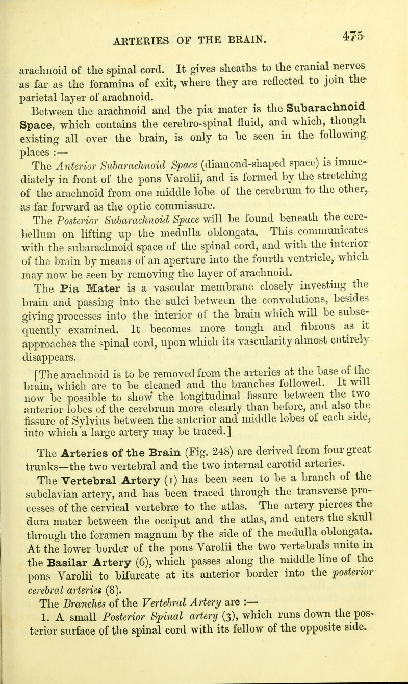 475- arachnoid of the spinal cord. It gives sheaths to the cranial nerves as far as the foramina of exit, where they are reflected to join the parietal layer of arachnoid. Between the arachnoid and the pia mater is the Subarachnoid Space, which contains the cerebrospinal fluid, and which, though existing all over the brain, is only to be seen in the following, places :— The Anterior Subarachnoid Space (diamond-shaped space) is imme- diately in front of the pons Varolii, and is formed by the stretching of the arachnoid from one middle lobe of the cerebrum to the other, as far forward as the optic commissure. The Posterior Subarachnoid Space will be found beneath the cere- bellum on lifting up the medulla oblongata. This communicates with the subarachnoid space of the spinal cord, and with the interior of the brain by means of an aperture into the fourth ventricle, which may now be seen by removing the layer of arachnoid. The Pia Mater is a vascular membrane closely investing the brain and passing into the sulci between the convolutions, besides giving processes into the interior of the brain which will be subse- quently examined. It becomes more tough and fibrous as it approaches the spinal cord, upon which its vascularity almost entirely disappears. [The arachnoid is to be removed from the arteries at the base of the brain, which are to be cleaned and the branches followed. It will now be possible to show the longitudinal fissure between the two anterior lobes of the cerebrum more clearly than before, and also the fissure of Sylvius between the anterior and middle lobes of each side, into which a large artery may be traced.] The Arteries of the Brain (Fig. 248) are derived from four great trunks—the two vertebral and the two internal carotid arteries. ^ The Vertebral Artery (i) has been seen to be a branch of the subclavian artery, and has been traced through the transverse pro- cesses of the cervical vertebrae to the atlas. The artery pierces the dura mater between the occiput and the atlas, and enters the skull through the foramen magnum by the side of the medulla oblongata. At the lower border of the pons Varolii the two vertebrals unite in the Basilar Artery (6), which passes along the middle line of the pons Varolii to bifurcate at its anterior border into the posterior cerebral arteries (8). The Branches of the Vertebral Artery are :— 1. A small Posterior Spinal artery (3), which runs down the pos- terior surface of the spinal cord with its fellow of the opposite side.