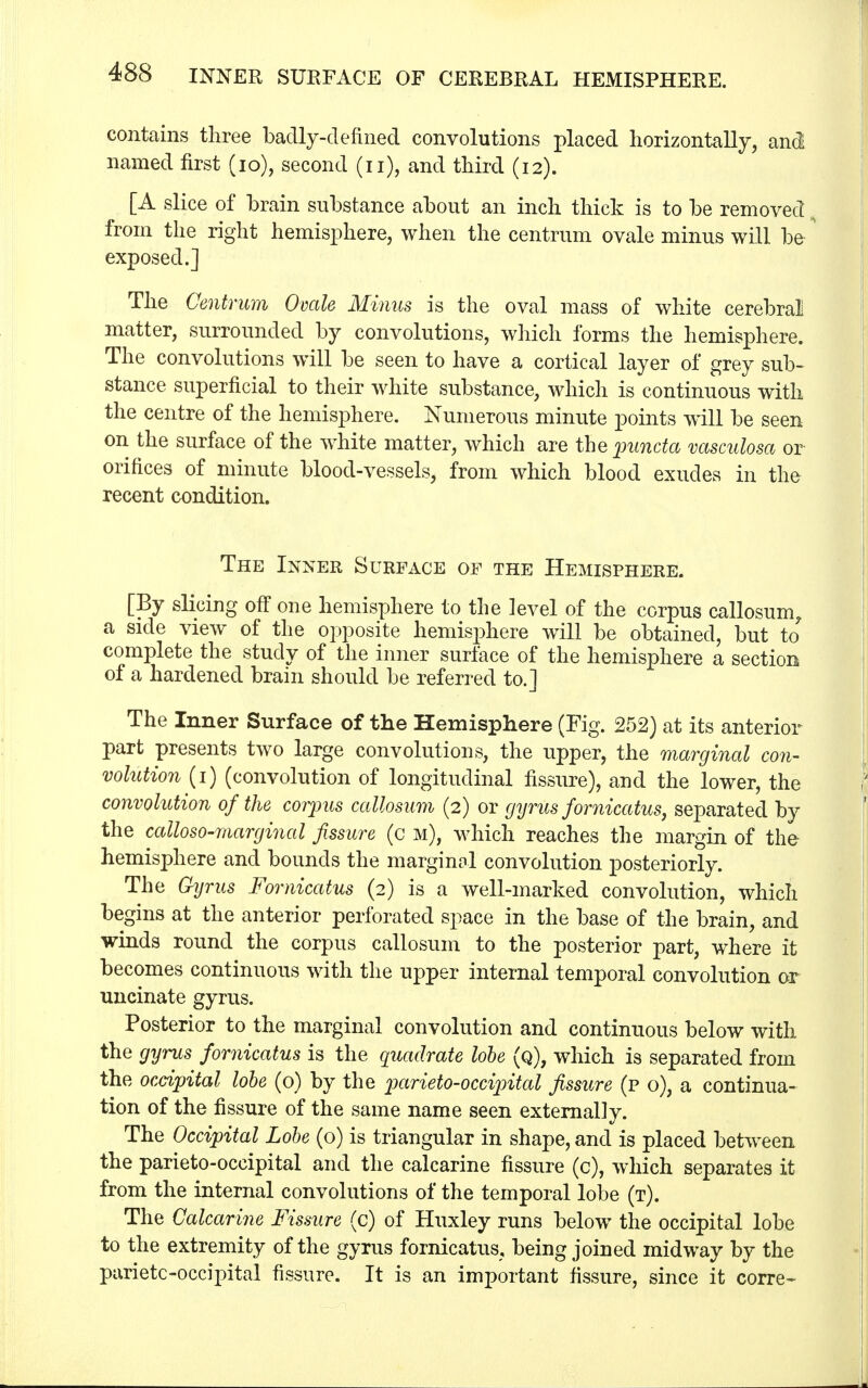 contains three badly-denned convolutions placed horizontally, and named first (10), second (u), and third (12). [A slice of brain substance about an inch thick is to be removed from the right hemisphere, when the centrum ovale minus will be exposed.] The Centrum Ovale Minns is the oval mass of white cerebral matter, surrounded by convolutions, which forms the hemisphere. The convolutions will be seen to have a cortical layer of grey sub- stance superficial to their white substance, which is continuous with the centre of the hemisphere. Numerous minute points will be seen on the surface of the white matter, which are the puncta vasculosa or orifices of minute blood-vessels, from which blood exudes in the recent condition. The Inner Surface of the Hemisphere. [By slicing off one hemisphere to the level of the corpus callosum, a side view of the opposite hemisphere will be obtained, but to complete the study of the inner surface of the hemisphere a section of a hardened brain should be referred to.] The Inner Surface of the Hemisphere (Fig. 252) at its anterior part presents two large convolutions, the upper, the marginal con- volution (1) (convolution of longitudinal fissure), and the lower, the convolution of the corpus callosum (2) or gyrus fornicatus, separated by the calloso-marginal fissure (c m), which reaches the margin of the hemisphere and bounds the marginal convolution posteriorly. The Gyrus Fomicatus (2) is a well-marked convolution, which begins at the anterior perforated space in the base of the brain, and winds round the corpus callosum to the posterior part, where it becomes continuous with the upper internal temporal convolution or uncinate gyrus. Posterior to the marginal convolution and continuous below with the gyrus fomicatus is the quadrate lobe (q), which is separated from the occipital lobe (o) by the parieto-occipital fissure (p o), a continua- tion of the fissure of the same name seen externally. The Occipital Lobe (o) is triangular in shape, and is placed between the parieto-occipital and the calcarine fissure (c), which separates it from the internal convolutions of the temporal lobe (t). The Calcarine Fissure (c) of Huxley runs below the occipital lobe to the extremity of the gyrus fomicatus, being joined midway by the parietooccipital fissure. It is an important fissure, since it corre-