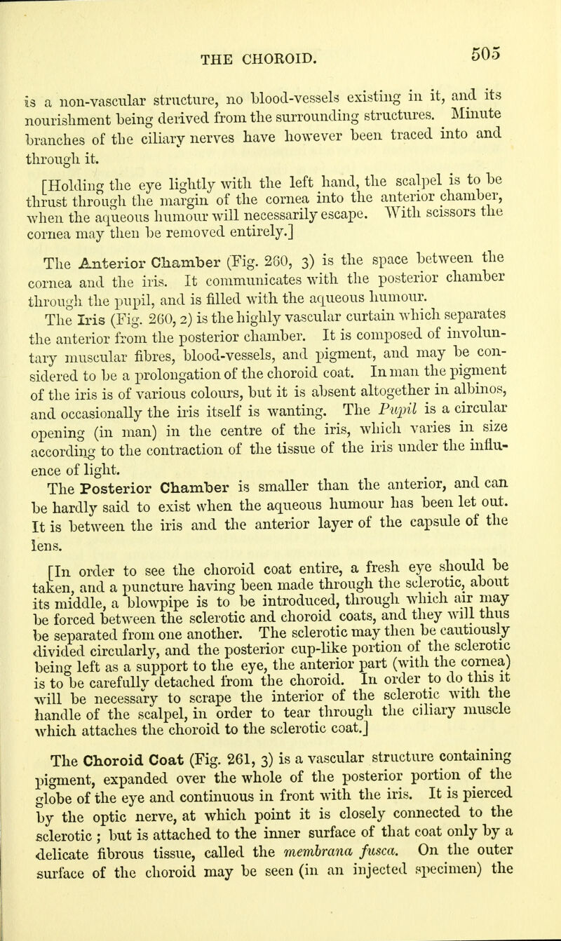 THE CHOROID. is a non-vascular structure, no blood-vessels existing in it, and its nourishment being derived from the surrounding structures. ^ Minute branches of the ciliary nerves have however been traced into and through it. [Holding the eye lightly with the left hand, the scalpel is to be thrust through the margin of the cornea into the anterior chamber, when the aqueous humour will necessarily escape. With scissors the cornea may then be removed entirely.] The Anterior Chamber (Fig. 280, 3) is the space between the cornea and the iris. It communicates with the posterior chamber through the pupil, and is filled with the aqueous humour. The Iris (Fig. 260, 2) is the highly vascular curtain which separates the anterior from the posterior chamber. It is composed of involun- tary muscular fibres, blood-vessels, and pigment, and may be con- sidered to be a prolongation of the choroid coat. In man the pigment of the iris is of various colours, but it is absent altogether in albinos, and occasionally the iris itself is wanting. The Pupil is a circular opening (in man) in the centre of the iris, which varies in size according to the contraction of the tissue of the iris under the influ- ence of light. The Posterior Chamber is smaller than the anterior, and can be hardly said to exist when the aqueous humour has been let out. It is between the iris and the anterior layer of the capsule of the lens. [In order to see the choroid coat entire, a fresh eye should be taken, and a puncture having been made through the sclerotic, about its middle, a blowpipe is to be introduced, through which air may be forced between the sclerotic and choroid coats, and they will thus be separated from one another. The sclerotic may then be cautiously divided circularly, and the posterior cup-like portion of the sclerotic being left as a support to the eye, the anterior part (with the cornea) is to be carefullv detached from the choroid. In order to do this it will be necessary to scrape the interior of the sclerotic with the handle of the scalpel, in order to tear through the ciliary muscle which attaches the choroid to the sclerotic coat.J The Choroid Coat (Fig. 261, 3) is a vascular structure containing pigment, expanded over the whole of the posterior portion of the globe of the eye and continuous in front with the iris. It is pierced by the optic nerve, at which point it is closely connected to the sclerotic ; but is attached to the inner surface of that coat only by a delicate fibrous tissue, called the membrana fitsca. On the outer surface of the choroid may be seen (in an injected specimen) the