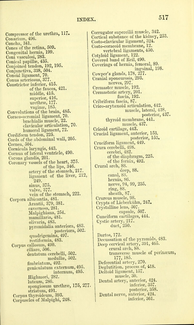 Compressor of the urethra, 117. Conarium, 496. Concha, 341. Cones of the retina, 509. Congenital hernia, 199. Coni vasculosi, 283. Conical papillae, 435. Conjoined tendon, 192, 195. Conjunctiva, 338, 504. Conoid ligament, 70. Conus arteriosus, 377. Constrictor inferior, 415. of the fauces, 421. middle, 415. superior, 416. urethra, 177. vaginae, 185. Convolutions of the brain, 485. Coraco-acromial ligament, 70. brachialis muscle, 22. clavicular articulation, 70. humeral ligament, 72. Cordiform tendon, 225. Cords of the abdominal wall, 205. Cornea, 504. Cornicula laryngis, 443. Cornua of lateral ventricle, 490. Corona glandis, 201. Coronary vessels of the heart, 375. of the lips, 346. artery of the stomach, 217- ligament of the liver, 212, 249. sinus, 375. valve, 377. v ein of the stomach, 222, Corpora albicantia, 481. Arantii, 379, 381. cavernosa, 281. Malpighiana, 254. mamillaria, 481. olivaria, 483. pyramidalia anteriora, 483. posteriora, 502. quadrigemina, 497. restiformia, 483. Corpus callosum, 490. ciliare, 506. dentatum cerebelli, 502. medullas, 502. fimbriatum, 492. geniculatum externum, 495. internum, 495. Highmori, 282. luteum, 286. spongiosum urethra), 175, 277- striatum, 491. Corpus thyroideum, 393. Corpuscles of Malpighi, 248. Corrugator supercilii muscle, 342. Cortical substance of the kidney, 253. Costo-clavicular ligament, 324. Costo-coracoid membrane, 12. vertebral ligaments, 450. Cotyloid ligament, 122. Covered band of Reil, 490. Coverings of hernia, femoral, 89. inguinal, 198. Cowper's glands, 178, 277. Cranial aponeurosis, 293. nerves, 297. Cremaster muscle, 192. Cremasteric artery, 201. fascia, 192. Cribriform fascia, 87. Crico-arytamoid articulation, 442. muscle, lateral, 438. posterior, 437. thyroid membrane, 441. muscle, 437. Cricoid cartilage, 443. Crucial ligament, anterior, 153. posterior, 153, Cruciform ligament, 449. Crura cerebelli, 498. cerebri, 482. of the diaphragm, 225. of the fornix, 492. Crural arch, 88. deep, 88. canal, 88. hernia, 86. nerve, 94, 99, 235. ring, 88. sheath, 87. Crureus muscle, 98. Crypts of Lieberkiihn, 243. Crystalline lens, 507. capsule, 507. Cuneiform cartilages, 444. Cystic artery, 217. duct, 250. Dartos, 172. Decussation of the pyramids,^483. Deep cervical artery, 391, 465. crural arch, 88. transverse muscle of perimeum, 177, 185. Deferential artery, 270. Deglutition, process^ of, 418. Deltoid ligament, 157. muscle, 30. Dental artery, anterior, 424. inferior, 357. posterior, 358. Dental nerve, anterior, 424. inferior, 361.