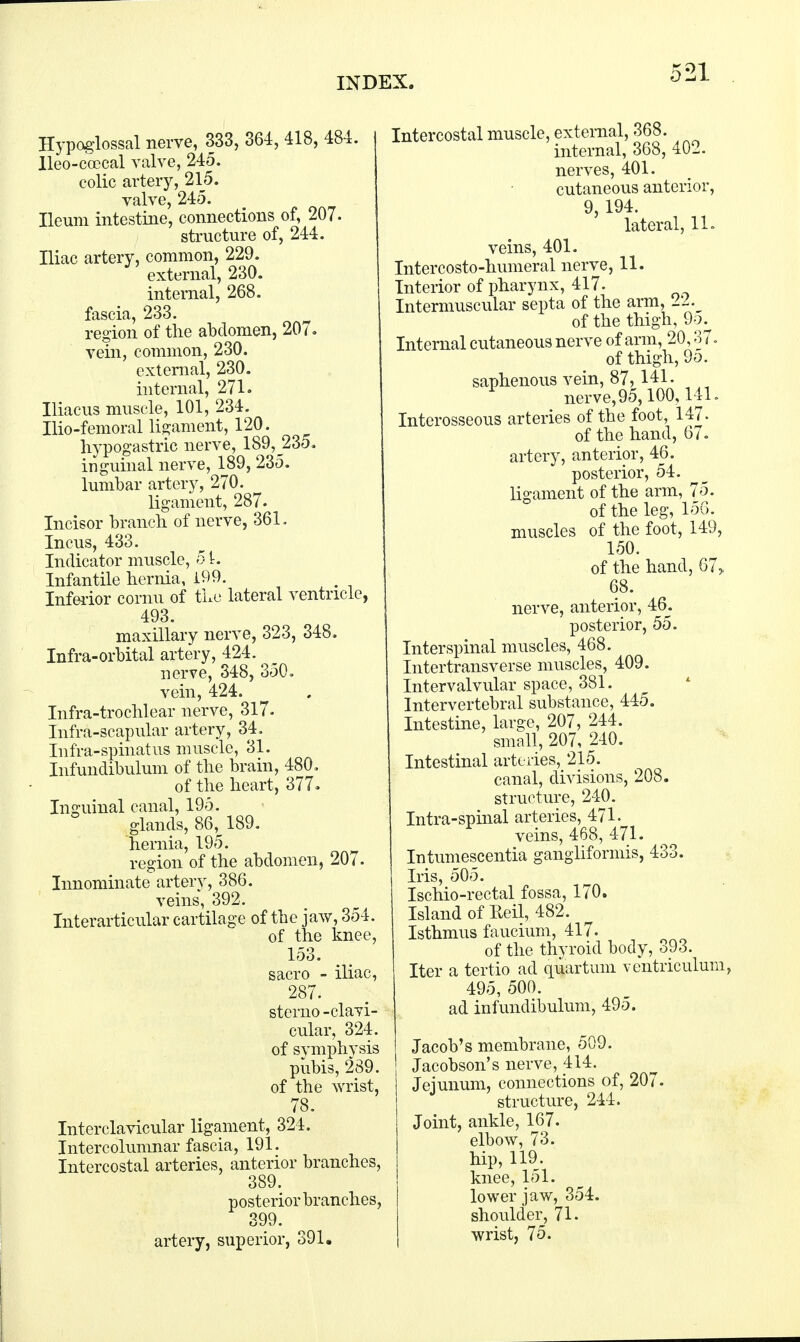 Hypoglossal nerve, 333, 364, 418, 484 lleo-ccecal valve, 245. colic artery, 215. valve, 245. Ileum intestine, connections of, 207. structure of, 244. Iliac artery, common, 229. external, 230. internal, 268. fascia, 233. region of the abdomen, 207. vein, common, 230. external, 230. internal, 271. Iliacus muscle, 101, 234. Ilio-femoral ligament, 120. hypogastric nerve, 189, 235. inguinal nerve, 189, 235. lumbar artery, 270. ligament, 287. Incisor branch of nerve, 361. Incus, 433. Indicator muscle, 5 L Infantile hernia, 199. Inferior cornu of the lateral ventricle, 493. maxillary nerve, 323, 348. Infra-orbital artery, 424. nerve, 348, 350. vein, 424. Infra-trochlear nerve, 317. Infra-scapular artery, 34. Infra-spinatus muscle, 31. Infundibulum of the brain, 480, of the heart, 377. Inguinal canal, 195. glands, 86v 189. hernia, 195. region of the abdomen, 207. Innominate artery, 386. veins, 392. Interarticular cartilage of the jaw, 354. of the knee, 153. sacro - iliac, 287. sterno - clavi- cular, 324. of symphysis pubis, 289. of the wrist, 78. Interclavicular ligament, 324. Intercolumnar fascia, 191. Intercostal arteries, anterior branches, 389. posterior branches, 399. artery, superior, 391. Intercostal muscle, external, 368. internal, 368, 402. nerves, 401. cutaneous anterior, 9, 194. lateral, 11. veins, 401. Intercosto-humeral nerve, 11. Interior of pharynx, 417. Intermuscular septa of the arm, 22._ of the thigh, 9o. Internal cutaneous nerve of arm, 20,37. of thigh, 9o. saphenous vein, 87,141. nerve,95,100,141. Interosseous arteries of the foot, 147. of the hand, 67. artery, anterior, 46. posterior, 54. ligament of the arm, 75. of the leg, 156. muscles of the foot, 149, 150. of the hand, 67> 68. nerve, anterior, 46. posterior, 55. Interspinal muscles, 468. Intertransverse muscles, 409. Intervalvular space, 381. Intervertebral substance, 445. Intestine, large, 207, 244. small, 207, 240. Intestinal arteries, 215. canal, divisions, 208. structure, 240. Intra-spinal arteries, 471. veins, 468, 471. Intumescentia gangliformis, 433. Iris, 505. Ischio-rectal fossa, 170. Island of Eeil, 482, Isthmus faucium, 417. of the thyroid body, 393. Iter a tertio ad quartum ventriculum, 495, 500. ad infundibulum, 495. Jacob's membrane, 509. Jacobson's nerve, 414. Jejunum, connections of, 207. structure, 244. Joint, ankle, 167. elbow, 73. hip, 119. knee, 151. lower jaw, 354. shoulder, 71. wrist, 75.