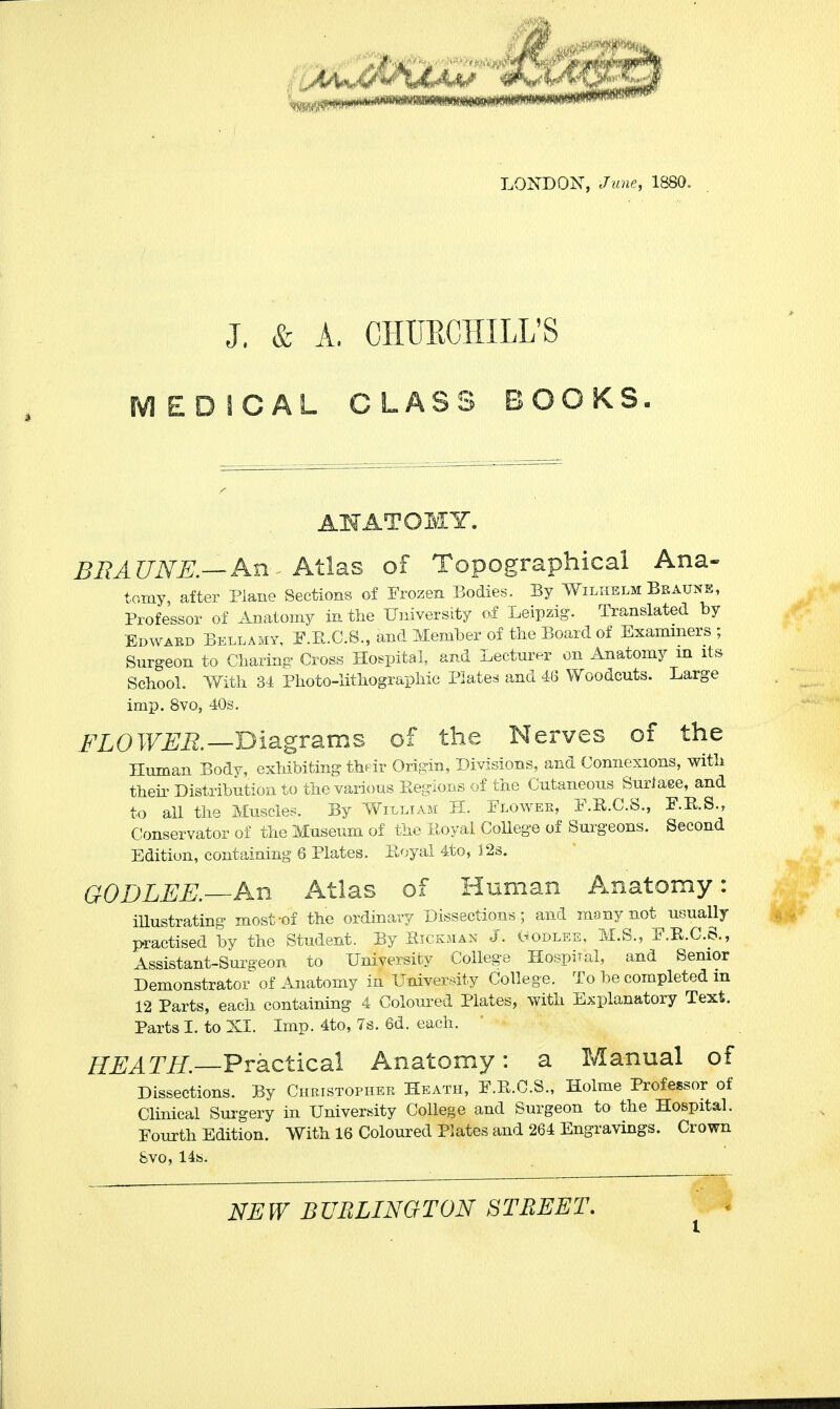 LONDON, June, 1880. J. & A. CHURCHILL'S MEDICAL CLASS BOOKS. ANATOMY. BRA UNE.—An Atlas of Topographical Ana- tomy after Plane Sections of Frozen Bodies. By Wilhelm Braune, Professor of Anatomy in the University of Leipzig. Translated by Edward Bellamy, F.E.C.S., and Member of the Board of Examiners ; Surgeon to Charing Cross Hospital, and Lecturer on Anatomy in its School. With 31 Photo-lithographic Plate* and 46 Woodcuts. Large imp. 8vo, 40s. FLOWER—Diagrams of the Nerves of the Human Body, exhibiting their Origin, Divisions, and Connexions, with their Distribution to the various Regions of the Cutaneous Surlaee, and to all the Muscles. By William H. Flower, F.R.C.S., F.R.S., Conservator of the Museum of the Royal College of Surgeons. Second Edition, containing 6 Plates. Royal 4to, 32s. GODLEE.—An Atlas of Human Anatomy: iUustrating most-of the ordinary Dissections; and many not usually practised by the Student. By Hickman J. Hodlee, M.S., F.R.C.S., ■ Assistant-Surgeon to University College Hospital, and Senior Demonstrator of Anatomy in University College. To be completed m 12 Parts, each containing 4 Coloured Plates, with Explanatory Text. Parts I. to XL Imp. 4to, 7s. 6d. each. HEATH. Practical Anatomy: a Manual of Dissections. By Christopher Heath, F.R.C.S., Holme Professor of Clinical Surgery in University College and Surgeon to the Hospital. Fourth Edition. With 16 Coloured Plates and 264 Engravings. Crown &vo, 14s.