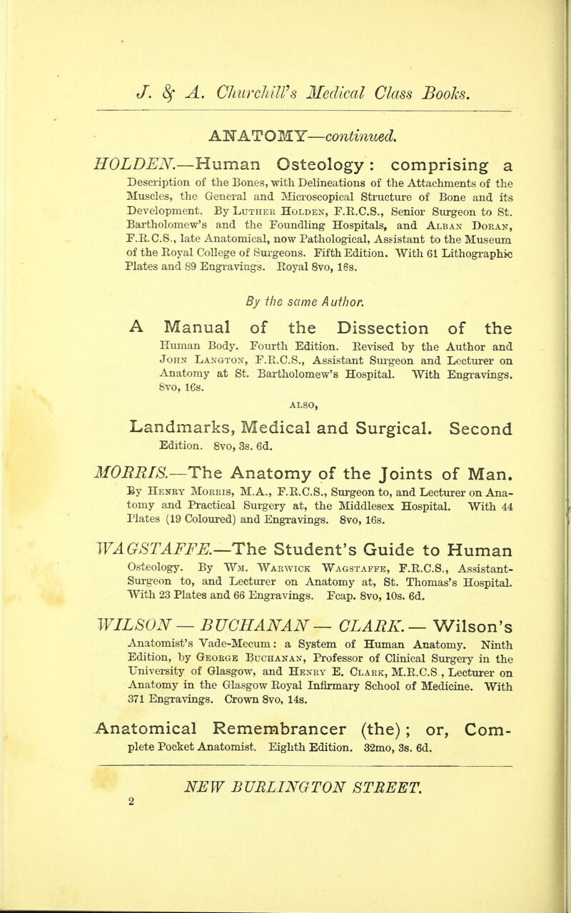 ANATOMY—continued. HOLDEN.—Human Osteology : comprising a Description of the Bones, with Delineations of the Attachments of the Muscles, the General and Microscopical Structure of Bone and its Development. By Luther Holden, F.R.C.S., Senior Surgeon to St. Bartholomew's and the Foundling Hospitals, and Alban Doran, F.R.C.S., late Anatomical, now Pathological, Assistant to the Museum of the Royal College of Surgeons. Fifth Edition. With 61 Lithographic Plates and 89 Engravings. Royal 8vo, 16s. By the same Author. A Manual of the Dissection of the Human Body. Fourth Edition. Revised by the Author and John Lang-ton, F.R.C.S., Assistant Surgeon and Lecturer on Anatomy at St. Bartholomew's Hospital. With Engravings. Svo, 16s. ALSO, Landmarks, Medical and Surgical. Second Edition. 8vo, 3s. 6d. MORRIS.-—The Anatomy of the Joints of Man. By Henry Morris, M.A., F.R.C.S., Surgeon to, and Lecturer on Ana- tomy and Practical Surgery at, the Middlesex Hospital. With 44 Plates (19 Coloured) and Engravings. 8vo, 16s. WA GSTAFFE.—The Student's Guide to Human Osteology. By Wm. Warwick Wagstaffe, F.R.C.S., Assistant- Surgeon to, and Lecturer on Anatomy at, St. Thomas's Hospital. With 23 Plates and 66 Engravings. Fcap. 8vo, 10s. 6d. WILSON — BUCHANAN— CLARK.— Wilson's Anatomist's Vade-Mecum: a System of Human Anatomy. Ninth Edition, by George Buchanan, Professor of Clinical Surgery in the University of Glasgow, and Henry E. Clark, M.R.C.S., Lecturer on Anatomy in the Glasgow Royal Infirmary School of Medicine. With 371 Engravings. Crown 8vo, 14s. Anatomical Remembrancer (the); or, Com- plete Pocket Anatomist. Eighth Edition. 32mo, 3s. 6d. NEW BURLINGTON STREET.