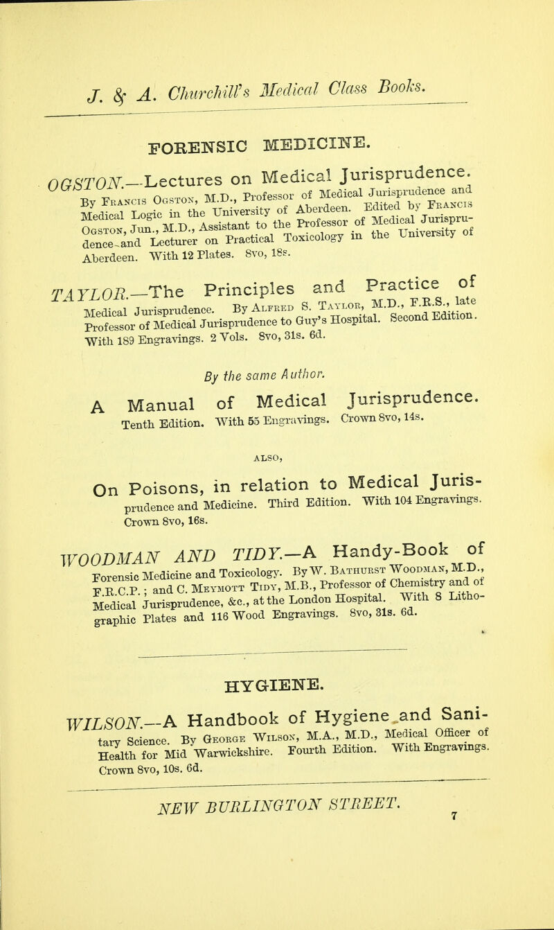 FOBENSIC MEDICINE. O^lW-Lectures on Medical Jurisprudence. ■Rv Tpahcw Ogstok, M.D., Professor of Medical Jurisprudence and Aberdeen. With 12 Plates. 8vo, 18s. TATLOR—The Principles and Practice of With 189 Engravings. 2 Vols. 8vo, 31s. 6d. By the same Author. A Manual of Medical Jurisprudence. Tenth Edition. With 55 Engravings. Crown 8vo, 14s. On Poisons, in relation to Medical Juris- prudence and Medicine. Third Edition. With 104 Engravings. Crown 8vo, 16s. WOODMAN AND TIDY. A Handy-Book of Forensic Medicine and Toxicology. By W. Bathubst Woodman, M.D., E E C P • and C. Meymott Tidy, M.B., Professor of Ctonatay and ot Medical'Jurisprudence, &c, atthe London Hospital With 8 litho- graphic Plates and 116 Wood Engravings. 8vo, 31s. 6d. HYGIENE. WILSON—A Handbook of Hygiene,and Sani- tarv Science By George Wilson, M.A., M.D., Medical Officer of Warwick. Fourth Edition. With Engravings. Crown 8vo, 10s. 6d.