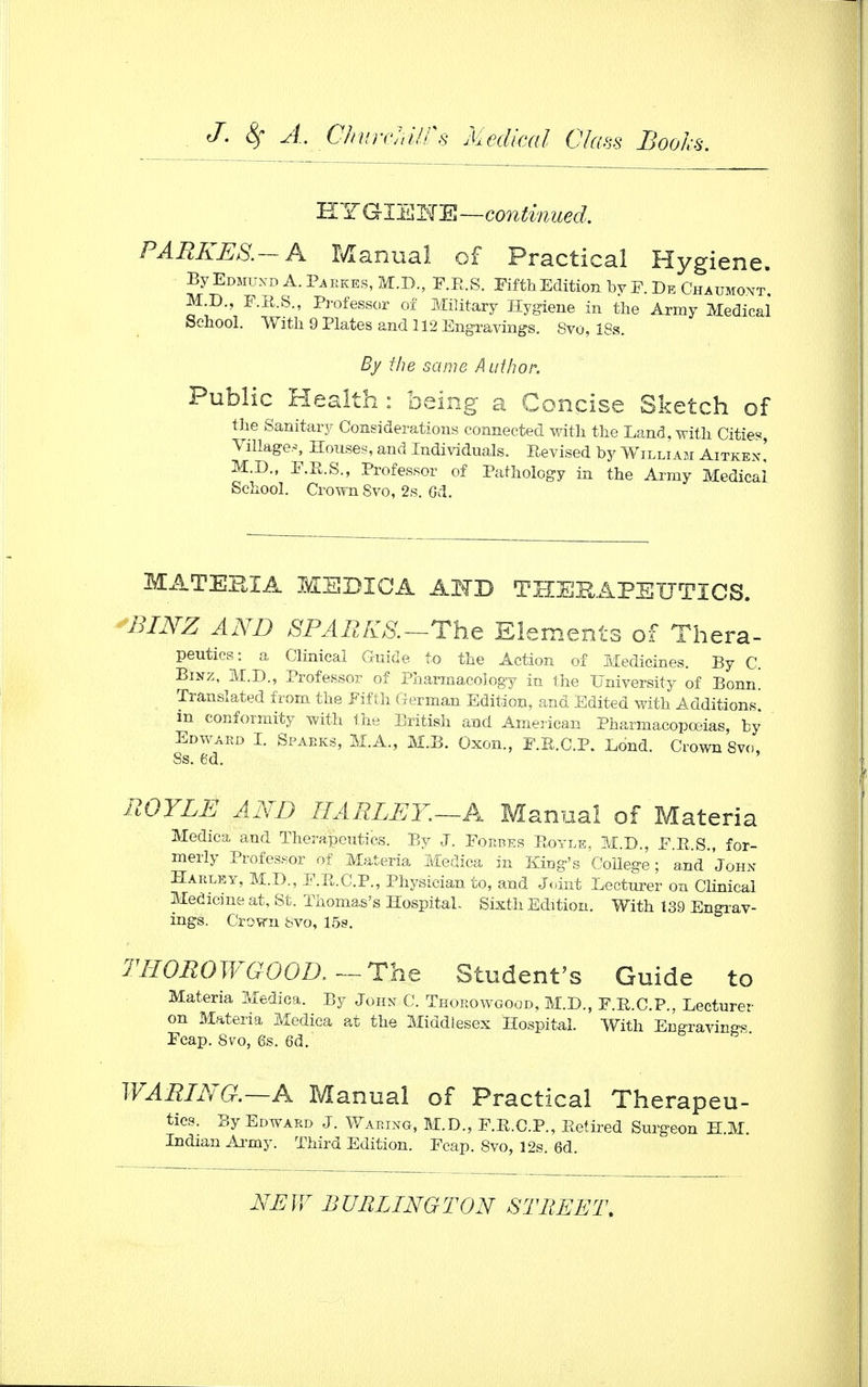 HYGIEETE—continued. PARKES.-A Manual of Practical Hygiene. By Edmund A. ekes, M.D., F.B.S. Fifth Edition by F. De Chaumont M.D., F.E.S., Professor of Military Hygiene in the Army Medical School. With 9 Plates and 112 Engravings. Svo, 18s. By the same Author. Public Health : being a Concise Sketch of the Sanitary Considerations connected with the Land, with Cities, Village.*, Houses, and Individuals. Revised by William Aitken! M.D., F.R.S., Professor of Pathology in the Army Medical School. Crown Svo, 2s. Gd. MATERIA MSDIOA AMD THERAPEUTICS. BINZ AND SPARKS.—The Elements of Thera- peutics: a Clinical Guide to the Action of Medicines. By C. Binz, M.D., Professor of Pharmacology in the University of Bonn Translated from the Fifth German Edition, and Edited with Additions, m conformity with the British and American Pharmacopoeias, by Edward I. Sparks, M.A., M.B. Oxon., F.B.C.P. Lond. Crown Svo, Ss. 6d. UOYLE AND IF A RLE Y.—A Manual of Materia Medica and Therapeutics. By J. Forbes B,oyle, M.L\, F.B.S., for- merly Professor of Materia Medica in King's College; and John Harley, M.D., F.R.C.P., Physician to, and Joint Lecturer on Clinical Medicine at, St. Thomas's Hospital, Sixth Edition. With 139 Engrav- ings. Crovrn Svo, 15s. THOROWGOOD. — The Student's Guide to Materia Medica. By John C. Thorowgood, M.D., F.E.C.P., Lecturer on Materia Medica at the Middlesex Hospital. With Engravings Feap. Svo, 6s. 63. WARING.—A Manual of Practical Therapeu- tics. By Edward J. Waring, M.D., F.R.C.P., Betired Surgeon H.M. Indian Army. Third Edition. Fcap. Svo, 12s. 6d.