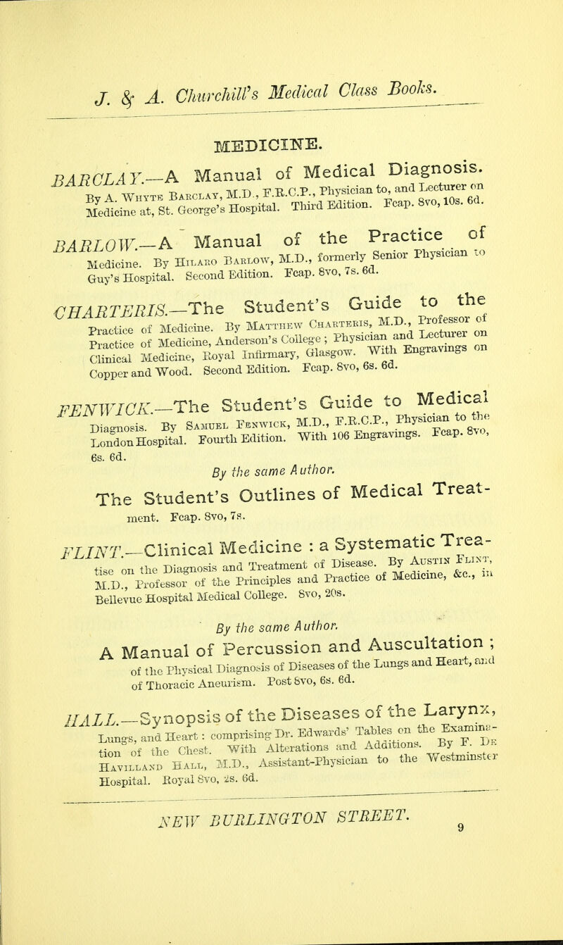 MEDICINE. BARCLAY-A Manual of Medical Diagnosis. x>/i'n^ Phvsician to, and Lecturer on BARLOW-A~ Manual of the Practice of Medicine. By Hilaro Barlow, M.D., » Senior Physician to Guy's Hospital. Second Edition. Ecap. Svo, 7s. 6d. CHAETJERIS.—The Student's Guide to the Practice of Medicine. By ~ Practice of Medicine, Anderson's College; Physician; and^Lecturer on Clinical Medicine, Eoyal Infirmary, Glasgow. With EugravmDs on Copper and Wood. Second Edition. Ecap. Svo, 6s. 6d. FENWIOK-Thc Student's Guide to Medical Diagnosis. By Samuel Eenwick, M.D., P.B.C.P., .»J»™»to^ LonTnHospital. Fourth Edition. With 106 Engravings. Ecap. Svo, 6s. 6d. By the same Author. The Student's Outlines of Medical Treat- ment. Fcap. Svo, 7s. FLINT -Clinical Medicine : a Systematic Trea- tise on the Diagnosis and Treatment of Disease. By Austin 1w»t, M D , Prof cssor of the Principles and Practice of Medicine, &c, m Bellevue Hospital Medical College. Svo, 20s. By the same Author. A Manual of Percussion and Auscultation ; of the Physical Diagnosis of Diseases of the Lungs and Heart, and of Thoracic Aneurism. Post Svo, 6s. 6d. HALL -Synopsis of the Diseases of the Larynx, * Lungs, and Heart: comprising Dr. Edwards' Tahles on the E.amtna Hon of the Chest. With Alterations and Additions. By E. Di Havilland Hall, M.D., Assistant-Physician to the Westmmstc Hospital. Eoyal Svo, 2s. 6d.