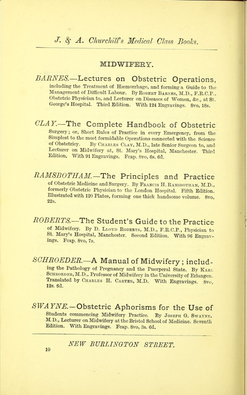 MIDWIFERY. BARNES.—Lectures on Obstetric Operations, including- the Treatment of Hemorrhage, and forming a Guide to the Management of Difficult Labour. By Robert Barnes, M.D., F.R.C.P., Obstetric Physician to, and Lecturer on Diseases of Women, &c, at St. George's Hospital. Third Edition. With 124 Engravings. 8vo, 18s. CLAY.—-The Complete Handbook of Obstetric Surgery; or, Short Rules of Practice in every Emergency, from the Simplest to the most formidable Operations connected with the Science of Obstetricy. By Charles Clay, M.D., late Senior Surgeon to, and Lecturer on Midwifery at, St. Mary's Hospital, Manchester. Third Edition. With 91 Engravings. Ecap. 8vo, 6s. 6d. RAM SB 0 THA M. —The Principles and Practice of Obstetric Medicine and Surgery. By Francis H. Ramsbotham, M.D.? formerly Obstetric Physician to the London Hospital. Fifth Edition. Illustrated with 120 Plates, forming one thick handsome volume. 8vo, 22s. ROBERTS.—The Student's Guide to the Practice of Midwifery. By D. Lloyd Roberts, M.D., F.R.C.P., Physician to St. Mary's Hospital, Manchester. Second Edition. With 96 Engrav- ings. Fcap. 8vo, 7s. SCHROEDER. —A Manual of Midwifery ; includ- ing the Pathology of Pregnancy and the Puerperal State. By Karl Schroeder, M.D., Professor of Midwifery in the University of Erlangen. Translated by Charles H. Carter, M.D. With Engravine-s. 8vo 12s. 6d. SWA YNE. — Obstetric Aphorisms for the Use of Students commencing Midwifery Practice. By Joseph G. Swayne, M.D., Lecturer on Midwifery at the Bristol School of Medicine. Seventh Edition. With Engravings. Fcap. 8vo, 3s. 6d. NEW BURLINGTON STREET.