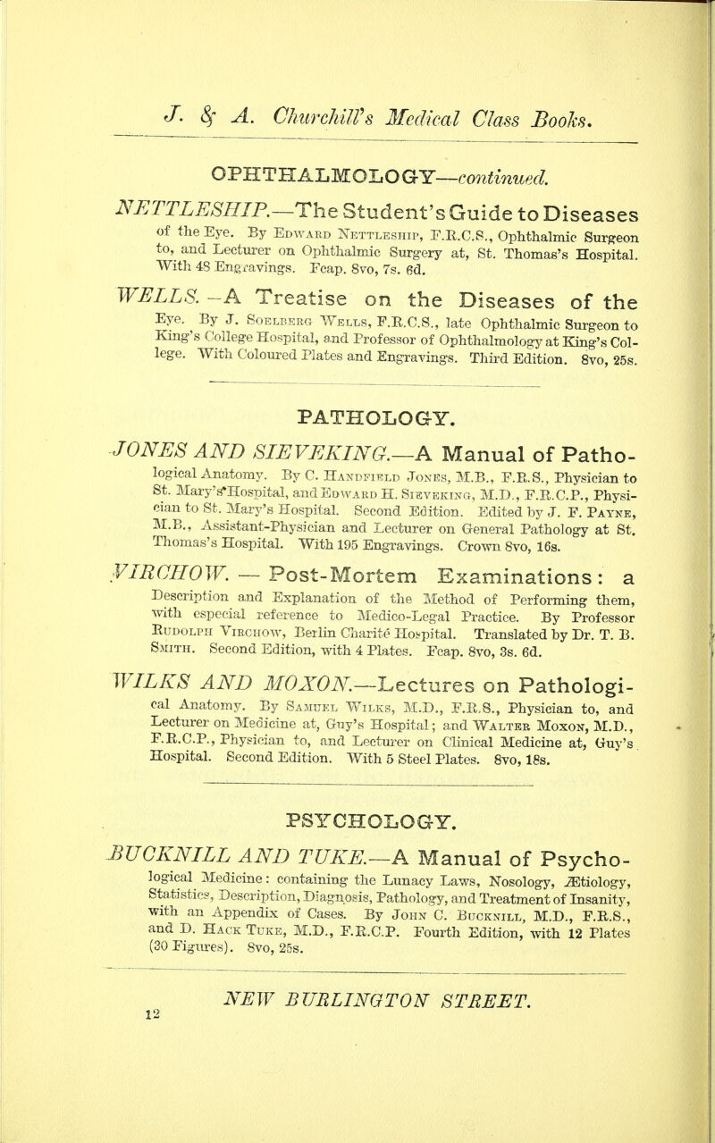 OPHTHALMOLOGY—continued. NETTLESHIP.—The Student's Guide to Diseases of the Eye. By Edward Nettleship, E.R.C.S., Ophthalmic Surgeon to, and Lecturer on Ophthalmic Surgery at, St. Thomas's Hospital. With 48 Engravings. Ecap. 8vo, 7s. 6d. WELLS. -A Treatise on the Diseases of the Eye. By J. Soelberg Wells, F.R.C.S., late Ophthalmic Surgeon to King's College Hospital, and Professor of Ophthalmology at King's Col- lege. With Coloured Plates and Engravings. Third Edition. 8vo, 25s. PATHOLOGY. JONES AND SLEVEKING.—A Manual of Patho- logical Anatomy. By C. Handfield Jones, M.B., F.R.S., Physician to St. MaryVHospital, and Edward H. Sieveking, M.D., F.R.C.P., Physi- cian to St. Mary's Hospital. Second Edition. Edited by J. E. Payne, M.B., Assistant-Physician and Lecturer on General Pathology at St. Thomas's Hospital. With 195 Engravings. Crown 8vo, 16s. VIECROW. — Post-Mortem Examinations: a Description and Explanation of the Method of Performing them, with especial reference to Medico-Legal Practice. By Professor Rudolph Virchow, Berlin Charite Hospital. Translated by Dr. T. B. Smith. Second Edition, with 4 Plates. Ecap. 8vo, 3s. 6d. WILES AND MOXON—Lectures on Pathologi- cal Anatomy. By Samuel Wilks, M.D., F.R.S., Physician to, and Lecturer on Medicine at, Guy's Hospital; and Walter Moxon, M.D., F.R.C.P., Physician to, and Lecturer on Clinical Medicine at, Guy's Hospital. Second Edition. With 5 Steel Plates. 8vo, 18s. PSYCHOLOGY. BUCKNILL AND TUKE.—A Manual of Psycho- logical Medicine: containing the Lunacy Laws, Nosology, JEtiology, Statistics, Description, Diagnosis, Pathology, and Treatment of Insanity, with an Appendix of Cases. By John C. Bucknill, M.D., E.R.S., and D. Hack Tuke, M.D., E.R.C.P. Eourth Edition, with 12 Plates (30 Figures). 8vo, 25s. NEW BURLINGTON STREET.