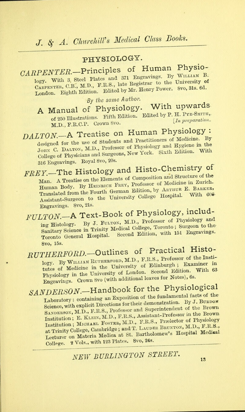 PHYSIOLOGY. CARPENTER—Principles of Human Physio- Z mtiW Plates and 37! Engravings By W^jx B /? ™ r V MD EE.S., late Registrar to the University 01 S Bign^E^ WedbyMx.He^Powe, 8vo, 31, 6d. £y f/je same Author. A Manual of Physiology. With upwards nf to Illustrations. Fifth Edition. Edited by P. H. Pve-Smith,, I)ALTON A Treatise on Human Physiology : U , ' {or the uee 0f students and Practitioners of Medicine. By tTc C lB, lessor of Physiology and Hygiene in the Sm^Xsieins and Surgeons, New York. Sixth Edition. With 316 Engravings. Royal 8vo, 20s. FKEY-The Histology and Histochemistry of Engravings. 8vo, 21s. FULTON-A Text-Book of Physiology, indud- JUW „ ; . Bv t E„LTo^, M.D., Professor of Physiology and 8vo, 15s. 7?UTHERFORD.—Outlines of Practical Histo- iTftw^i™.^. f-r-s- pro£essor 01 theI Engravings. Crown 8vo (with additional leaves for Notes), 6s. ^NDERSON.—Handbook for the Physiological bANVAMWlV. Bxposition of the fundamental facts of the Laboratory «*!£*£^t„r their demonstration. By J. Btrnoo* Science, wxth exphcrtKrect o Superintendent of the Brown Sanokkso^, MB. r.E.S wo ^ant-Professor in the Brown tfTifnitv College, Cambridge; and T. Laodee Beonton, M B , F.R.S , Leon Materia Medica at St. Bartholomew's Hospital Medial College. 1 Vols., with 123 Plates. 8vo, 24s.