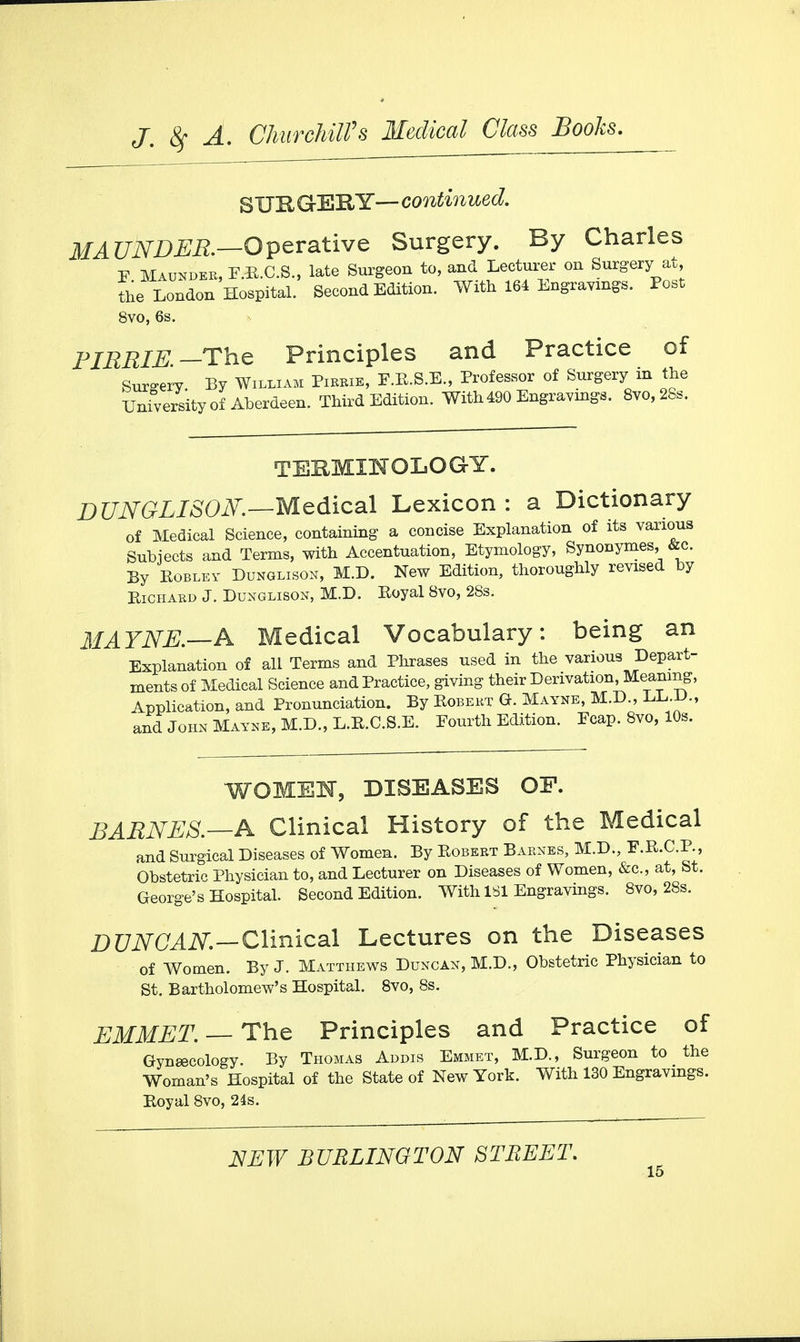 SURGERY— continued. MAUNDER.—Operate Surgery. By Charles F Maunder, E.R.C.S., late Surgeon to, and Lecturer on Surgery at the London Hospital. Second Edition. With 164 Engravings. Post 8vo, 6s. PIRRIE.— The Principles and Practice of Surgery By William Pibbie, F.B.S.E., Professor of Surgery in the University of Aberdeen. Third Edition. With 490 Engravings. 8vo,28s. TERMINOLOGY. DUNGLISOK—Medical Lexicon: a Dictionary of Medical Science, containing a concise Explanation of its various Subjects and Terms, with Accentuation, Etymology, Synonymes, &c. By Robley Dunglison, M.D. New Edition, thoroughly revised by Richard J. Dunglison, M.D. Royal 8vo, 28s. MAYNE.—A Medical Vocabulary: being an Explanation of all Terms and Phrases used in the various Depart- ments of Medical Science and Practice, giving their Derivation, Meaning, Application, and Pronunciation. By Robert G. Maynb, M.D., LL.D., and John Mayne, M.D., L.R.C.S.E. Fourth Edition. Ecap. 8vo, 10s. WOMEN, DISEASES OF. BARNES.—A Clinical History of the Medical and Surgical Diseases of Women. By Robert Barnes, M.D., E.R.C.P., Obstetric Physician to, and Lecturer on Diseases of Women, &c, at, St. George's Hospital. Second Edition. With 1S1 Engravings. 8vo, 28s. DUNCAN.—Clinical Lectures on the Diseases of Women. By J. Matthews Duncan, M.D., Obstetric Physician to St. Bartholomew's Hospital. 8vo, 8s. EMMET. — The Principles and Practice of Gynaecology. By Thomas Addis Emmet, M.D., Surgeon to the Woman's Hospital of the State of New York. With 130 Engravings. Royal 8vo, 24s.