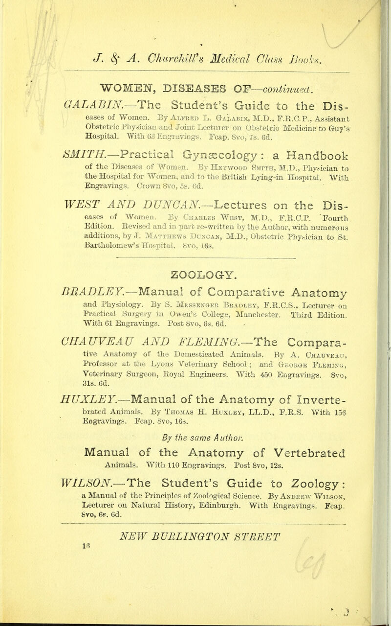 WOMEN, DISEASES OF—continued. GALABIN.—The Student's Guide to the Dis- eases of Women. By Alfred L. Galabin, M.D., F.R.C.P., Assistant Obstetric Physician and Joint Lecturer on Obstetric Medicine to Guy's Hospital. With 63 Engravings. Fcap. 8vo, '7s. 6d. SMITH.—Practical Gynaecology : a Handbook of the Diseases of Women. By Heywood Smith, M.D., Physician to the Hospital for Women, and to the British Lying-in Hospital. With Engravings. Crown 8vo, 5s. 6d. WEST AND DUNCAN.—Lecture on the Dis- eases of Women. By Charles West, M.D., F.K.C.P. 'Fourth Edition. Revised and in part re-written by the Author, with numerous additions, by J. Matthews Duncan, M.D., Obstetric Phybician to St. Bartholomew's Hospital. 8vo, i6s. ZOOLOGY. BRADLEY.—Manual of Comparative Anatomy and Physiology. By S. Messenger Bradley, F.R.C.S., Lecturer on Practical Surgery in Owen's College, Manchester. Third Edition. With 61 Engravings. Post 8vo, 6s. 6d. CHAUVEAU AND FLEMING.—-The Compara- tive Anatomy of the Domesticated Animals. By A. Chauveau, Professor at the Lyons Veterinary School ; and George Fleming, Veterinary Surgeon, Royal Engineers. With 450 Engravings. 8vo, 31s. 6d. HUXLEY.—Manual of the Anatomy of Inverte- brated Animals. By Thomas H. Huxley, LL.D., F.R.S. With 156 EDgravings. Fcap. 8vo, 16s. By the same Author. Manual of the Anatomy of Vertebrated Animals. With 110 Engravings. Post 8vo, 12s. WILSON—The Student's Guide to Zoology: a Manual of the Principles of Zoological Science. By Andrew Wilson, Lecturer on Natural History, Edinburgh. With Engravings. Fcap. Svo, 6s. 6d. NEW BURLINGTON STREET