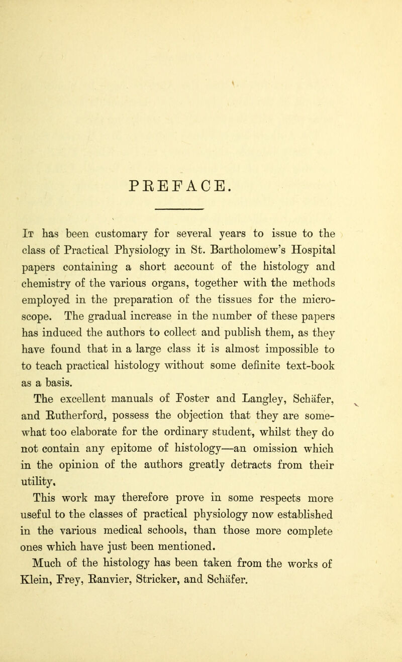 PKEFACE. It has been customary for several years to issue to the class of Practical Physiology in St. Bartholomew's Hospital papers containing a short account of the histology and chemistry of the various organs, together with the methods employed in the preparation of the tissues for the micro- scope. The gradual increase in the number of these papers has induced the authors to collect and publish them, as they have found that in a large class it is almost impossible to to teach practical histology without some definite text-book as a basis. The excellent manuals of Foster and Langley, Schafer, and E-utherford, possess the objection that they are some- what too elaborate for the ordinary student, whilst they do not contain any epitome of histology—an omission which in the opinion of the authors greatly detracts from their utility. This work may therefore prove in some respects more useful to the classes of practical physiology now established in the various medical schools, than those more complete ones which have just been mentioned. Much of the histology has been taken from the works of Klein, Frey, Eanvier, Strieker, and Schafer.