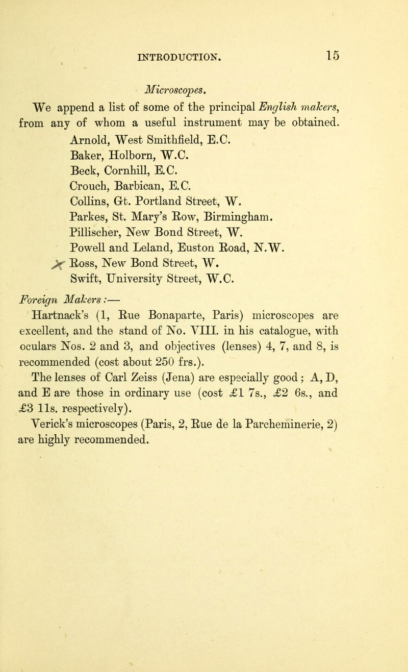 Microscopes, We append a list of some of the principal English makers, from any of whom a useful instrument may be obtained. Arnold, West Smithfield, E.G. Baker, Holborn, W.C. Beck, Cornhill, E.C. Crouch, Barbican, E.G. GoUins, at. Portland Street, W. Parkes, St. Mary's Eow, Birmingham. Pillischer, New Bond Street, W. Powell and Leland, Euston Eoad, N.W. >f Eoss, New Bond Street, W. Swift, University Street, W.G. Foreign Makers:— Hartnack's (1, Eue Bonaparte, Paris) microscopes are excellent, and the stand of No. YIII. in his catalogue, with oculars Nos. 2 and 3, and objectives (lenses) 4, 7, and 8, is recommended (cost about 250 frs.). The lenses of Garl Zeiss (Jena) are especially good; A, D, and E are those in ordinary use (cost £1 7s., £2 6s., and £3 lis. respectively). Verick's microscopes (Paris, 2, Eue de la Parcheminerie, 2) are highly recommended.