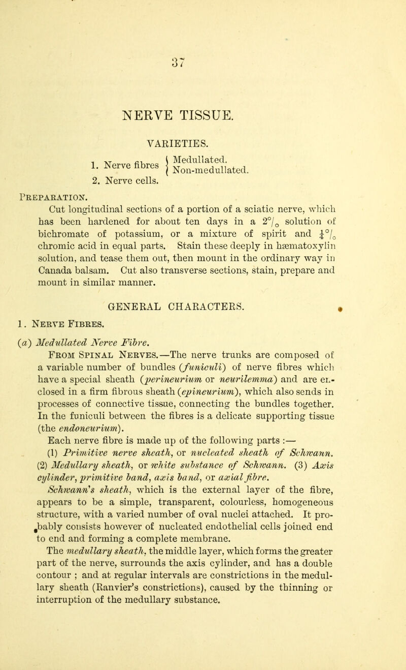 NERVE TISSUE. VARIETIES. 1. Nerve fibres 2. Nerve cells. Medullated. Non-medullated. Preparation. Cut longitudinal sections of a portion of a sciatic nerve, which has been hardened for about ten days in a 2°/^ solution of bichromate of potassium, or a mixture of spirit and ^^/^ chromic acid in equal parts. Stain these deeply in hsematoxylin solution, and tease them out, then mount in the ordinary way iu Canada balsam. Cut also transverse sections, stain, prepare and mount in similar manner. GENERAL CHARACTERS. 1. Nerve Fibres. (a) Medullated Nerve Fibre. From Spinal Nerves.—The nerve trunks are composed of a variable number of bundles {funiculi) of nerve fibres which, have a special sheath {lyerineurium or neurilemma) and are en- closed in a firm fibrous sheath (ej?ineu7Hum), which also sends in processes of connective tiss.ue, connecting the bundles together. In the funiculi between the fibres is a delicate supporting tissue (the endoneurium). Each nerve fibre is made up of the following parts :— (1) Primitive nerve sheath, or nucleated sheath of Schwann. (2) Medullary sheath, or white substance of Schwann. (3) Axis cylinder, pi'imitive hand, axis ha nd, or axial fibre. Schwann's sheath, which is the external layer of the fibre, appears to be a simple, transparent, colourless, homogeneous structure, with a varied number of oval nuclei attached. It pro- ^bably consists however of nucleated endothelial cells joined end to end and forming a complete membrane. The medullary sheath, the middle layer, which forms the greater part of the nerve, surrounds the axis cylinder, and has a double contour ; and at regular intervals are constrictions in the medul- lary sheath (Ranvier's constrictions), caused by the thinning or interruption of the medullary substance.