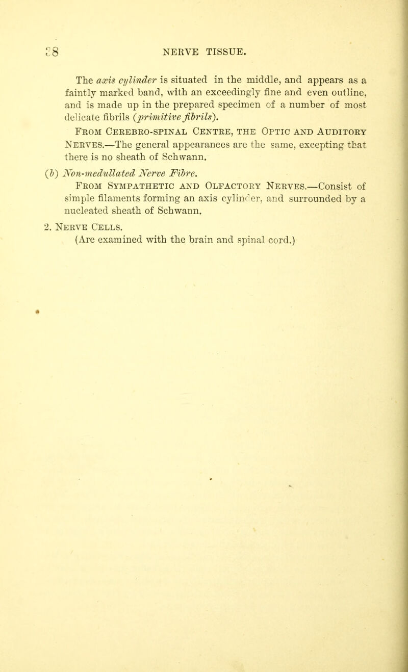 The axis cylinder is situated in the middle, and appears as a faintly marked band, with an exceedingly fine and even outline, and is made up in the prepared specimen of a number of most delicate fibrils {primitive filrils). From Cerebro-spinal Centre, the Optic and Auditory Nerves.—The general appearances are the same, excepting that there is no sheath of Schwann. (h) Non-medullated Nerve Fibre, From Sympathetic and Olfactory Nerves.—Consist of simple filaments forming an axis cylinc'er, and surrounded by a nucleated sheath of Schwann. 2. Nerve Cells. (Are examined with the brain and spinal cord.)