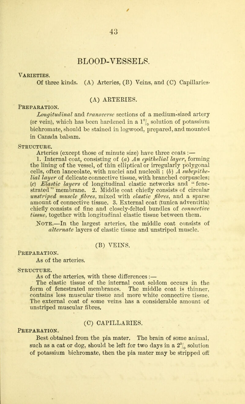 BLOOD-VESSELS. Varieties. Of three kinds. (A) Arteries, (B) Veins, and (C) Capillaries- (A) ARTERIES. Preparation. Longitudinal and transverse sections of a medium-sized artery (or vein), which has been hardened in a l^/o solution of potassium bichromate, should be stained in logwood, prepared, and mounted in Canada balsam. Structure. Arteries (except those of minute size) have three coats :— 1. Internal coat, consisting of {a) An epithelial layer, forming the lining of the vessel, of thin elliptical or irregularly polygonal cells, often lanceolate, with nuclei and nucleoli ; {h) A snhepitJis- Hal layer of delicate connective tissue, with branched corpuscles; (<?) Elastic layers of longitudinal elastic networks and  fene- strated membrane. 2. Middle coat chiefly consists of circular unstriped 7nusele fibres, mixed with elastic fibres, and a sparse amount of connective tissue. 3. External coat (tunica adventitia) chiefly consists of fine and closely-felted bundles of connective tissue, together with longitudinal elastic tissue between them. _Note.—In the largest arteries, the middle coat consists of alternate layers of elastic tissue and unstriped muscle. (B) VEINS. Preparation. As of the arteries. Structure. As of the arteries, with these differences :— The elastic tissue of the internal coat seldom occurs in the form of fenestrated membranes. The middle coat is thinner, contains less muscular tissue and more white connective tissue. The external coat of some veins has a considerable amount of unstriped muscular fibres. (C) CAPILLARIES. Preparation. Best obtained from the pia mater. The brain of some animal, such as a cat or dog, should be left for two days in a 2°/^ solution of potassium bichromate, then the pia mater may be stripped off