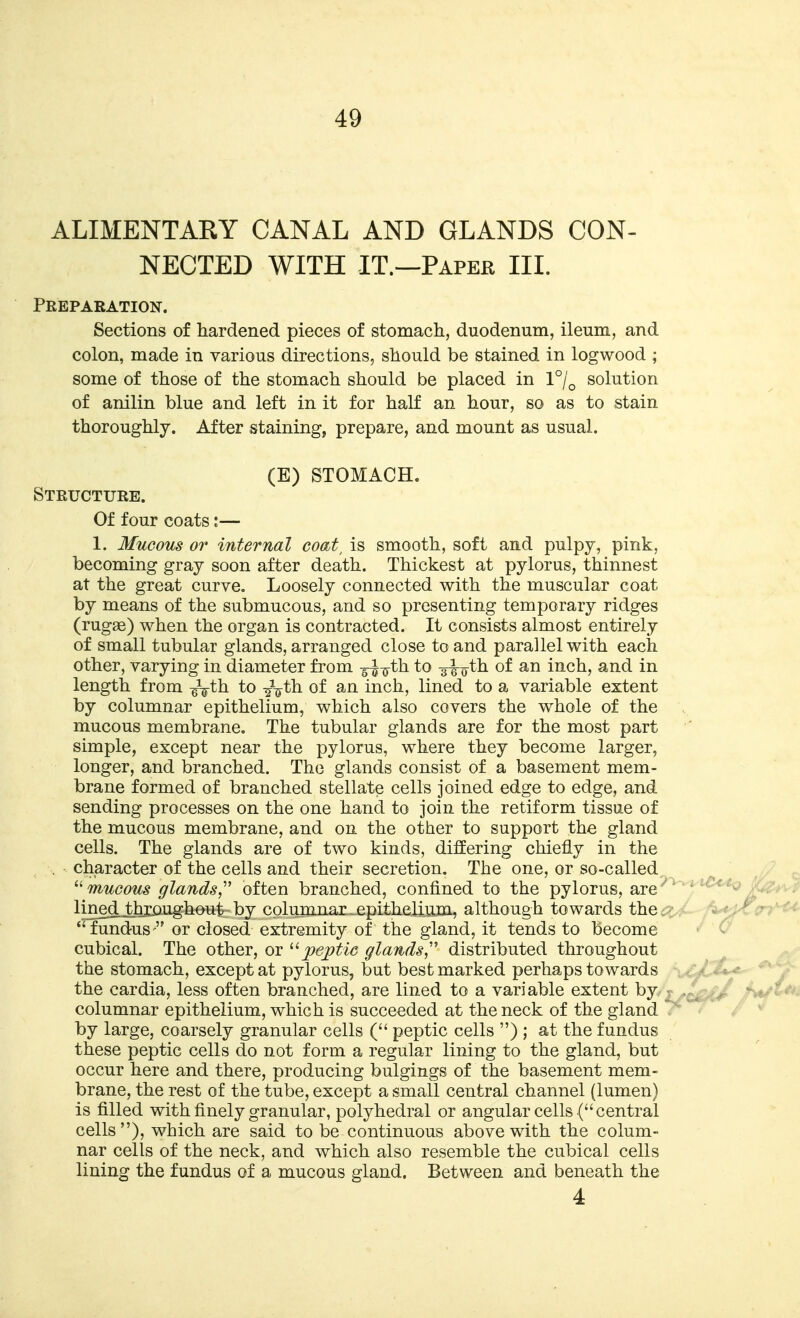 ALIMENTARY CANAL AND GLANDS CON- NECTED WITH IT.—Paper III. Preparation. Sections of hardened pieces of stomach, duodenum, ileum, and colon, made in various directions, should be stained in logwood ; some of those of the stomach should be placed in 1°/^ solution of anilin blue and left in it for half an hour, so as to stain thoroughly. After staining, prepare, and mount as usual. (E) STOMACH. Structure. Of four coats:— 1. Mucous or internal coat^ is smooth, soft and pulpy, pink, becoming gray soon after death. Thickest at pylorus, thinnest at the great curve. Loosely connected with the muscular coat by means of the submucous, and so presenting temporary ridges (rug^e) when the organ is contracted. It consists almost entirely of small tubular glands, arranged close to and parallel with each other, varying in diameter from -g-^iyth to -g^o-th of an inch, and in length from -^th to -^-^t\i of an inch, lined to a variable extent by columnar epithelium, which also covers the whole of the mucous membrane. The tubular glands are for the most part simple, except near the pylorus, where they become larger, longer, and branched. The glands consist of a basement mem- brane formed of branched stellate cells joined edge to edge, and sending processes on the one hand to join the retiform tissue of the mucous membrane, and on the other to support the gland cells. The glands are of two kinds, differing chiefly in the . character of the cells and their secretion. The one, or so-called  mucous glands, often branched, confined to the pylorus, are ' ^ lined^thxo-ughonj}- by columnar ^epithelium, although towards the : fundus^ or closed extremity of the gland, it tends to become cubical. The other, or ^'•peptic glands,''' distributed throughout the stomach, except at pylorus, but best marked perhaps towards the cardia, less often branched, are lined to a variable extent by columnar epithelium, which is succeeded at the neck of the gland  by large, coarsely granular cells ( peptic cells ) ; at the fundus these peptic cells do not form a regular lining to the gland, but occur here and there, producing bulgings of the basement mem- brane, the rest of the tube, except a small central channel (lumen) is filled with finely granular, polyhedral or angular cells ( central cells ), which are said to be continuous above with the colum- nar cells of the neck, and which also resemble the cubical cells lining the fundus of a mucous gland. Between and beneath the 4