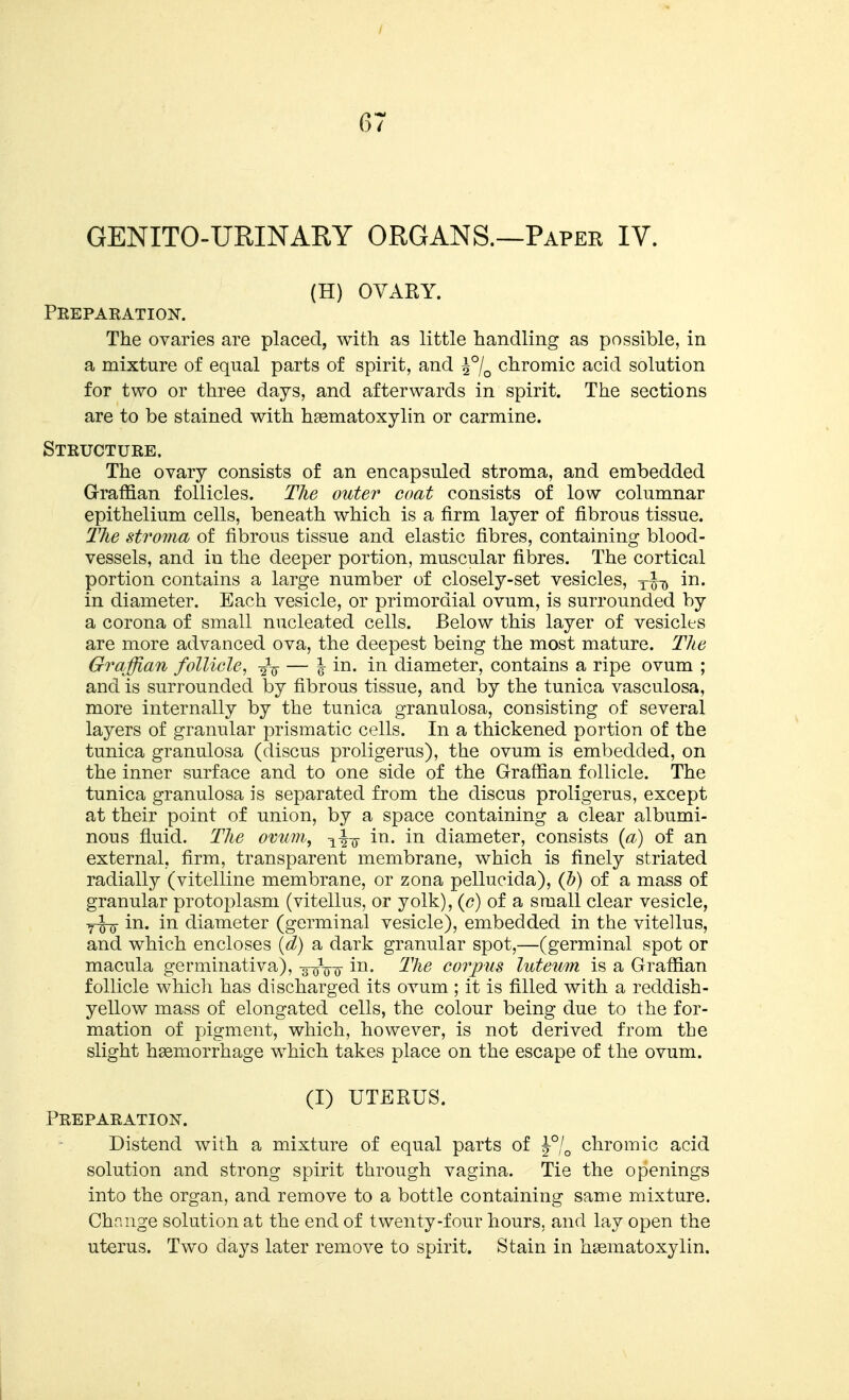 GENITO-URINARY ORGANS.—Paper IV. (H) OVARY. Prepaeation. The ovaries are placed, with as little handling as possible, in a mixture of equal parts of spirit, and chromic acid solution for two or three days, and afterwards in spirit. The sections are to be stained with hsematoxylin or carmine. Structure. The ovary consists of an encapsuled stroma, and embedded Graffian follicles. The outer coat consists of low columnar epithelium cells, beneath which is a firm layer of fibrous tissue. The stroma of fibrous tissue and elastic fibres, containing blood- vessels, and in the deeper portion, muscular fibres. The cortical portion contains a large number of closely-set vesicles, y^-^ in. in diameter. Each vesicle, or primordial ovum, is surrounded by a corona of small nucleated cells. Below this layer of vesicles are more advanced ova, the deepest being the most mature. The Graffian follicle, ■2V — 1 in. in diameter, contains a ripe ovum ; and is surrounded by fibrous tissue, and by the tunica vasculosa, more internally by the tunica granulosa, consisting of several layers of granular prismatic cells. In a thickened portion of the tunica granulosa (discus proligerus), the ovum is embedded, on the inner surface and to one side of the Graffian follicle. The tunica granulosa is separated from the discus proligerus, except at their point of union, by a space containing a clear albumi- nous fluid. The ovum, ^-^-g- in. in diameter, consists [a) of an external, firm, transparent membrane, which is finely striated radially (vitelline membrane, or zona pellucida), (b) of a mass of granular protoplasm (vitellus, or yolk), {c) of a small clear vesicle, in. in diameter (germinal vesicle), embedded in the vitellus, and which encloses (d) a dark granular spot,—(germinal spot or macula germinativa), s-q-qq in. The corpus luteum is a Graffian follicle which has discharged its ovum ; it is filled with a reddish- yellow mass of elongated cells, the colour being due to the for- mation of pigment, which, however, is not derived from the slight haemorrhage which takes place on the escape of the ovum. (I) UTERUS. Preparation. Distend with a mixture of equal parts of J7o chromic acid solution and strong spirit through vagina. Tie the openings into the organ, and remove to a bottle containing same mixture. Change solution at the end of twenty-four hours, and lay open the uterus. Two days later remove to spirit. Stain in h^ematoxylin.