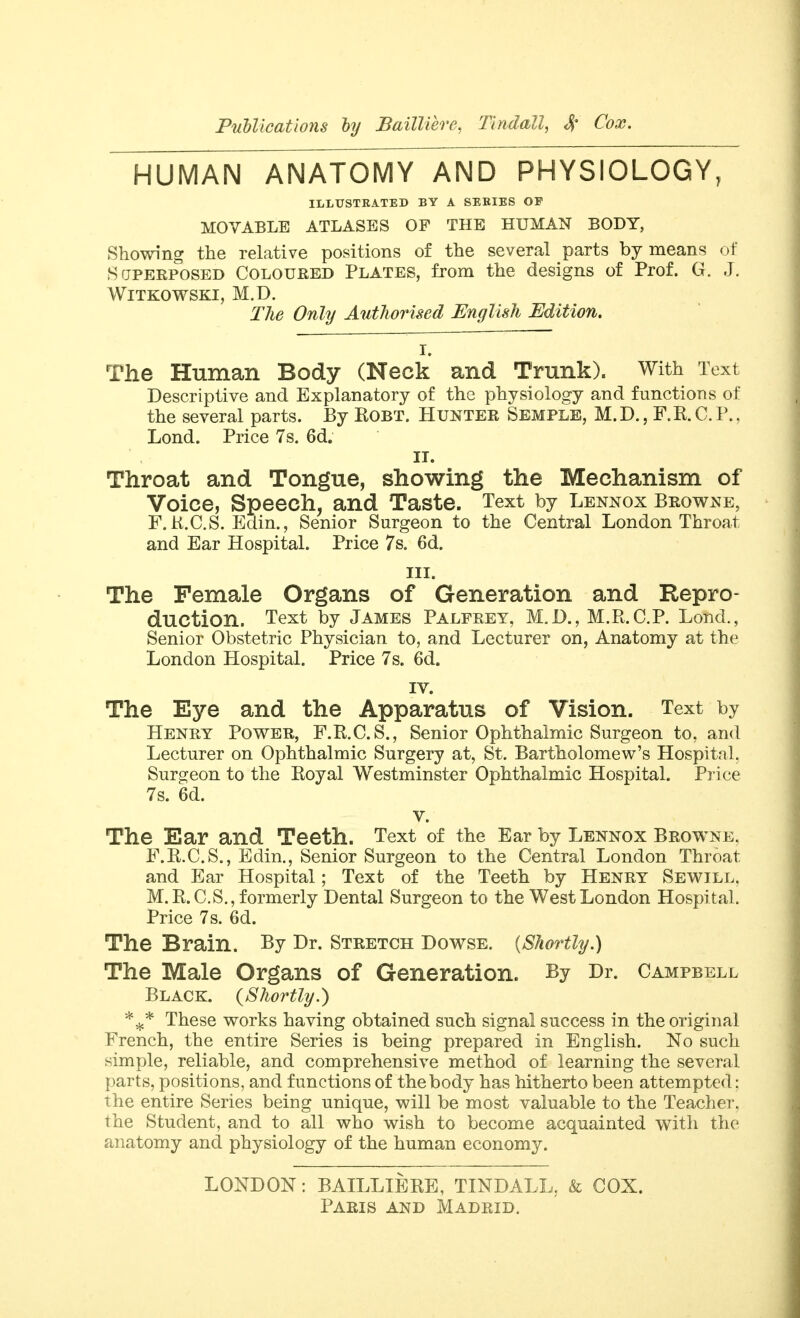 PnUicatiom by SailUerc, Tindall, S; Cox. HUMAN ANATOMY AND PHYSIOLOGY, ILLUSTRATED BY A SERIES OF MOVABLE ATLASES OF THE HUMAN BODY, Showing the relative positions of the several parts by means of SfjPEEPOSED Coloured Plates, from the designs of Prof. G. J. WiTKOWSKI, M.D. Tlie Only Authorised English Edition. I. The Human Body (Neck and Trunk). With Text Descriptive and Explanatory of the physiology and functions of the several parts. By ROBT. HUNTEB Semple, M. D. , F.R. C. P., Lond. Price 7s. 6d. IT. Throat and Tongue, showing the Mechanism of Voice, Speech, and Taste. Text by Lennox Browne, F.K.C.S. Edin., Senior Surgeon to the Central London Throat and Ear Hospital. Price 7s. 6d. III. The Female Organs of Generation and Repro- duction. Text by James Palfrey, M.D., M.Pt.C.P. Lond., Senior Obstetric Physician to, and Lecturer on, Anatomy at the London Hospital. Price 7s. 6d. IV. The Eye and the Apparatus of Vision. Text by Henry Power, F.R.C.S., Senior Ophthalmic Surgeon to, and Lecturer on Ophthalmic Surgery at, St. Bartholomew's Hospital, Surg^eon to the Royal Westminster Ophthalmic Hospital. Pj-ice 7s. 6d. V. The Ear and Teeth. Text of the Ear by Lennox Browne. F.R.C.S., Edin., Senior Surgeon to the Central London Throat and Ear Hospital; Text of the Teeth by Henry Sewill. M.R.C.S., formerly Dental Surgeon to the West London Hospital. Price 7s. 6d. The Brain. By Dr. Stretch Dowse. {Shortly.) The Male Organs of Generation. By Dr. Campbell Black. {Shortly.) These works having obtained such signal success in the original French, the entire Series is being prepared in English. No such simple, reliable, and comprehensive method of learning the several parts, positions, and functions of the body has hitherto been attempted: the entire Series being unique, will be most valuable to the Teacher, the Student, and to all who wish to become acquainted with the anatomy and physiology of the human economy. LONDON: BAILLIERE, TINDALL, & COX.