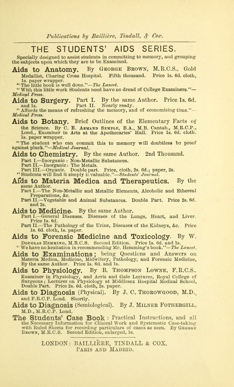 THE STUDENTS' AIDS SERIES. Specially designed to assist students in committing to memory, and grouping the subjects upon whicli they are to be Examined. Aids to Anatomy. By George Brown, M.R.C.S., Gold Medallist, Charing Cross Hospital. Fifth thousand. Price Is. 6d. cloth, Is. paper wrapper. ** The little book is well done.—T/ie Lancet.  With this little work Students need have no dread of College Examiners.— 'Medical Press. Aids to Surgery. Part I. By the same Author. Price Is. 6d. and Is. Part II. Nearly ready. *' Affords the means of refreshing the memory, and of economising time.— Medical Fress. Aids to Botany. Brief Outlines of the Elementary Facts of the Science. By C. E. Armand Semple, B.A., M.B. Cantab., M.R.C.P., Lond., Examiner in Arts at the Apothecaries' Hall. Price Is. 6d. cloth. Is. paper wrapper. ** The student who can commit this to memory will doubtless b3 proof against pluck.—Medical JournSbl. Aids to Chemistry. By the same Author. 2nd Thousand. Part I.—Inorganic : Non-Metallic Substances. Part II.—Inorganic: The Metals. Part III.—Organic. Double part. Price, cloth, 2s. 6d.; paper, 2s. *' Students will find it simply invaluable.—Students' Journal. Aids to Materia Medica and Therapeutics. By the same Author. Parti.—The Non-Metallic and Metallic Elements, Alcoholic and Ethereal Preparations, &c. Part II.—Vegetable and Animal Substances. Double Part. Price 2s. 6d, and 2s. Aids to Medicine. By the same Author. Part I.—General Diseases. Diseases of the Lungs, Heart, and Liver, Price Is. 6d. Part II.—The Pathology of the Urine, Diseases of the Kidneys, &c. Price Is. 6d. cloth. Is. paper. Aids to Forensic Medicine and Toxicology. By w. Douglas Hemming, M.R.C.S. Second Edition. Price Is. 6d. and Is. ' ■ We have no hesitation in recommending Mr. Hemming's book.—The Lancet. Aids to Examinations; being Questions and Answers on Materia Medica, Medicine, Midwifery, Pathology, and Forensic Medicine, By the same Author. Price Is. 6d. and Is. Aids to Physiology. By B. Thompson Lowne, F.R.G.S., Examiner in Physiology, and Arris and Gale Lecturer, Royal College of Surgeons; Lecturer on Physiology at Middlesex Hospital Medical School, Double Part. Price 2s. 6d. cloth, 2s. paper. Aids to Diagnosis (Physical). By J. C. Thoeowgood, M.D.^ and F.R.C.P. Lond. Shortly. Aids to Diagnosis (Semiological). By J. MiLNER Fotheegill, M.D., M.R.C.P. Lond. The Students^ Case Book : Practical instructions, and all the Necessary Information for Clinical Work and Systematic Case-taking with Ruled Sheets for recording particulars of cases as seen. By Geokge Bbown, M.R.C.S. Second Edition, enlarged, Is. LONDON: BAILLIEEE, TINDALL & COX.