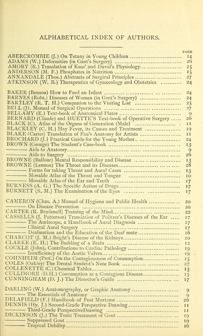 PAGE ABERCROMBIE (J.) On Tetany in Young Children 14 ADAMS (W.) Deformities (in Gant's Surgery) 26 AMORY (R.) Translation of Kuss' and Duval's Physiology 25 ANDERSON (M. F.) Phosphates in Nutrition 15 ANNANDALE (Thos.) Abstracts of Surgical Principles 27 ATKINSON (W. B.) Therapeutics of Gynaecology and Obstetrics 24 BAKER (Benson) How to Feed an Infant 24 BARNES (Robt.) Diseases of Women (in Gant's Surgery) 24 BARTLEY (R. T. H.) Companion to the Visiting List 25 BEIvL (J). Manual of Surgical Operations 27 BELLAMY (E.) Text-book of Anatomical Plates : 9 BERNARD (Claude) and HUETTE'S Text-book of Operative Surgery 26 BLACK (C). Atlas of the Organs of Generation (Male) 11 BLACKLEY (C. H.) Hay Fever, its Causes and Treatment 19 BLAKE fCarter) Translation of Fan's Anatomy for Artists il BROCHARD (J.) Practical Guide for the Young Mother 24 BROWN (George) The Student's Case-book 13 ■ Aids to Anatomy 9 Aids to Surgery .., 26 BROWNE (Balfour) Mental Responsibility and Disease 13 BROWNE (Lennox) The Throat and its Diseases 28 ■ Forms for taking Throat and Aural Cases 13 Movable Atlas of the Throat and Tongue 10 Movable Atlas of the Ear and Teeth 17 BURNESS (A. G.) The Specific Action of Drues 17 BURNETT (S. M.) The Examination of the Efes 17 CAMERON (Chas. A.) Manual of Hygiene and Public Health 20 On Disease Prevention 20 CARTER (R. Brudenell) Training of the Mind... 22 CASSELLS (J. Patterson) Translation of Politzer's Diseases of the Ear , 17 The Auriscope, a Handbook of Aural Diagnosis 17 Clinical Aural Surgery 17 Deafmutism and the Education of the Deaf mute 16 CHARCOT (J. M.) Bright's Disease of the Kidneys 20 CLARKE (E. H.) The Building of a Brain 12 COCKLE (John), Contributions to Cardiac Pathology 19 Insufficiency of the Aortic Valves , 19 COHNHEIM. (Prof.) On the Contagiousness of Consumption 15 COLES (Oakley) The Dental Student's Note Book 27 COLLENETTE (C.) Chemical Tables 13 CULLIMORE (D.H.) Consumption as a Contagious Disease 15 CUNNINGHAM (D. J.) The Dissector's Guide 17 DARLING (W.) Anatomography, or Graphic Anatomy 9 The Essentials of Anatomy 9 DELAFIELD (F.) Handbook of Post Mortems 26 DENNIS (Hy. J.) Second-Grade Perspective Drawing 11 Third-Grade PerspectiveDrawing 11 DICKINSON (J.) The Tonic Treatment of Gout 19 Suppressed Gout 19 — — Tropical Debility 16