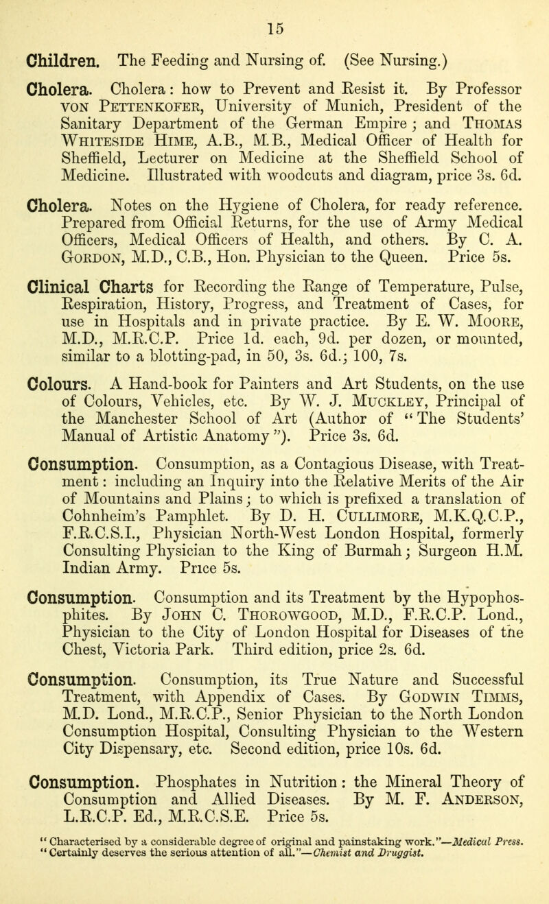 Children. The Feeding and Nursing of. (See Nursing.) Cholera. Cholera: how to Prevent and Eesist it. By Professor VON Pettenkofer, University of Munich, President of the Sanitary Department of the German Empire ; and Thomas Whiteside Hime, A.B., MB., Medical Officer of Health for Sheffield, Lecturer on Medicine at the Sheffield School of Medicine. Illustrated with w^oodcuts and diagram, price 3s. 6d. Cholera. Notes on the Hygiene of Cholera, for ready reference. Prepared from Official Eeturns, for the use of Army Medical Officers, Medical Officers of Health, and others. By C. A. Gordon, M.D., C.B., Hon. Physician to the Queen. Price 5s. Clinical Charts for Eecording the Eange of Temperature, Pulse, Eespiration, History, Progress, and Treatment of Cases, for use in Hospitals and in private practice. By E. W. MooRE, M.D., M.E.C.P. Price Id. each, 9d. per dozen, or mounted, similar to a blotting-pad, in 50, 3s. 6d.j 100, 7s. Colours. A Hand-book for Painters and Art Students, on the use of Colours, Vehicles, etc. By W. J. Muckley, Principal of the Manchester School of Art (Author of The Students' Manual of Artistic Anatomy Price 3s. 6d. Consumption. Consumption, as a Contagious Disease, with Treat- ment : including an Inquiry into the Eelative Merits of the Air of Mountains and Plains; to which is prefixed a translation of Cohnheim's Pamphlet. By D. H. CULLIMORE, M.K.Q.C.P., F.E.C.S.L, Physician North-West London Hospital, formerly Consulting Physician to the King of Burmah; Surgeon H.M. Indian Army. Price 5s. Consumption. Consumption and its Treatment by the Hypophos- phites. By John C. Thorowgood, M.D., F.E.C.P. Lond., Physician to the City of London Hospital for Diseases of the Chest, Victoria Park. Third edition, price 2s. 6d. Consumption. Consumption, its True Nature and Successful Treatment, with Appendix of Cases. By Godwin Timms, M.D. Lond., M.E.C.P., Senior Physician to the North London Consumption Hospital, Consulting Physician to the Western City Dispensary, etc. Second edition, price 10s. 6d. Consumption. Phosphates in Nutrition : the Mineral Theory of Consumption and Allied Diseases. By M. F. Anderson, L.E.C.P. Ed., M.E.C.S.E. Price 5s.  Characterised by a considerable degi'eeof original and painstaking work.—Medical Press.  Cert^nly deserves the serious attention of all.—Chemist and Druggist.