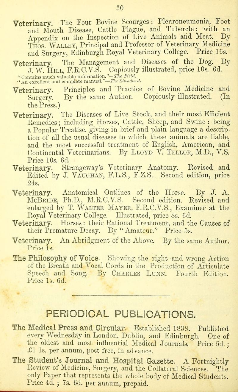 Veterinary. The Four Bovine Scourges : Pleuroneumonia, Foot and Moutli Disease, Cattle Plague, and Tubercle; with an Appendix on the Inspection of Live Animals and Meat. By Thos. Walley, Principal and Professor of Veterinary Medicine and Surgery, Edinburgh Koyal Veterinary College. Price 16s. Veterinary. The Management and Diseases of the Dog. By J. W. Hill, F.R.C.V.S. Copiously illustrated, price 10s. 6d. Contains much valuable information.—T/te Field. An excellent and complete manual.—TAc Standard. Veterinary. Principles and 'Practice of Bovine Medicine and Surgery. By the same Author. Copiously illustrated. (In the Press.) Veterinary. The Diseases of Live Stock, and their most Efficient Remedies; including Horses, Cattle, Sheep, and Swine : being a Popular Treatise, giving in brief and plain language a descrip- tion of all the usual diseases to which these animals are liable, and the most successful treatment of English, American, and Continental Veterinarians. By Lloyd V. Tellor, M.D., V.S. Price 10s. 6d. Veterinary. Strangeway's Veterinary Anatomy. Revised and Edited by J. Vaughan, F.L.S., F.Z.S. Second edition, price 24s. Veterinary. Anatomical Outlines of the Horse. By J. A. McBride, Ph.D., M.R.C.V.S. Second edition. Revised and enlarged by T. Walter Mayer, F.R.C.V.S., Examiner at the Royal Veterinary College. Illustrated, price 8s. 6d. Veterinary. Horses : their Rational Treatment, and the Causes of their Premature Decay. By ''Amateur. Price 5s. Veterinary. An Abridgment of the Above. By the same Author. Price Is. The Philosophy of Voice. Showing the right and wrong Action of the Breath and Vocal Cords in the Production of Articulate Speech and Song. By Charles Lunn. Fourth Edition. Price Is. 6d. PERIODICAL PUBLICATIONS. The Medical Press and Circnlar. Established 1838. Published every AVednesday in London, Dublin, and Edinburgh. One of the oldest and most influential Medical Journals. Price 5d.; £1 Is. per annum, post free, in advance. The Student's Journal and Hospital Gazette. A Fortnightly Review of Medicine, Surgery, and the Collateral Sciences. The only Paper that represents the whole body of Medical Students. Price 4d.; 7s. 6d. per annum, prepaid.