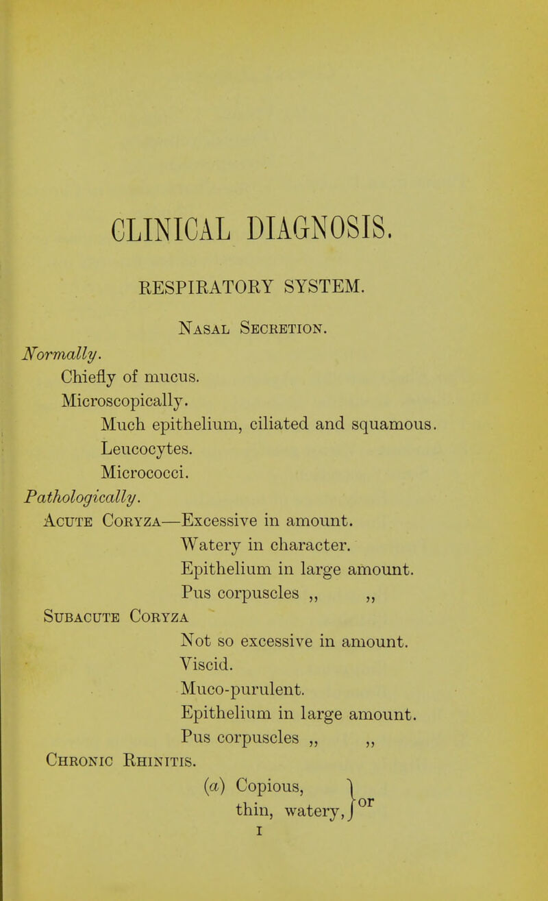 RESPIRATORY SYSTEM. Nasal Secretion. Normally. Chiefly of mucus. Microscopically. Much epithelium, ciliated and squamous. Leucocytes. Micrococci. Pathologically. Acute Coryza—Excessive in amount. Watery in character. Epithelium in large amount. Pus corpuscles „ „ Subacute Coryza Not so excessive in amount. Viscid. Muco-purulent. Epithelium in large amount. Pus corpuscles „ „ Chronic Rhinitis. (a) Copious, 1 • r or thin, watery, J