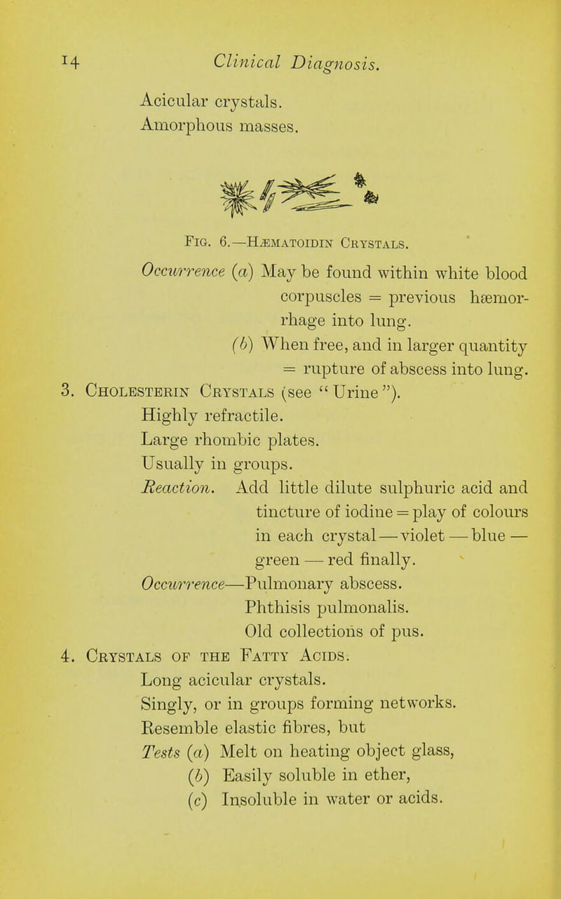 Acicular crystals. Amorphous masses. Fig. 6.—H^MATomm Crystals. Occurrence (a) May be found within white blood corpuscles = previous haemor- rhage into lung. (h) When free, and in larger quantity = rupture of abscess into lung. Cholesterin Crystals (see Urine). Highly refractile. Large rhombic plates. Usually in groups. Reaction. Add little dilute sulphuric acid and tincture of iodine = play of colours in each crystal — violet — blue — green — red finally. Occurrence—Pulmonary abscess. Phthisis pulmonalis. Old collections of pus. Crystals of the Fatty Acids. Long acicular crystals. Singly, or in groups forming networks. Resemble elastic fibres, but Tests (a) Melt on heating object glass, (b) Easily soluble in ether, (c) Insoluble in water or acids.