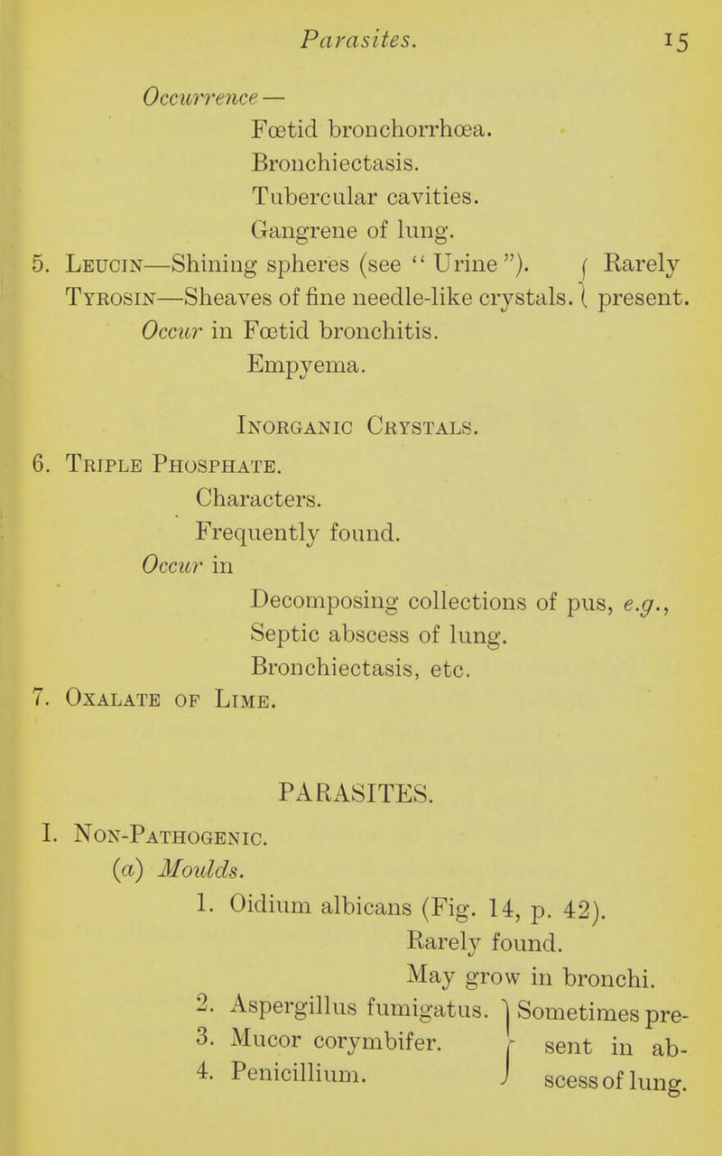 Occur7'ence — Foetid bronchorrhoea. Bronchiectasis. Tubercular cavities. Gangrene of lung. 5. Leucin—Shining spheres (see  Urine ). [ Rarely Tyrosin—Sheaves of fine needle-like crystals. \ present. Occur in Foetid bronchitis. Empyema. Inorganic Crystals. 6. Triple Phosphate. Characters. Frequently found. Occur in Decomposing collections of pus, e.g.^ Septic abscess of lung. Bronchiectasis, etc. 7. Oxalate of Limb. PARASITES. I. Non-Pathogenic. {a) Moulds. 1. Oidium albicans (Fig. 14, p. 42). Rarely found. May grow in bronchi. 2. Aspergillus fumigatus. 1 Sometimes pre- 3. Mucor corymbifer. r sent in ab- 4. Penicillium. J scessoflung.