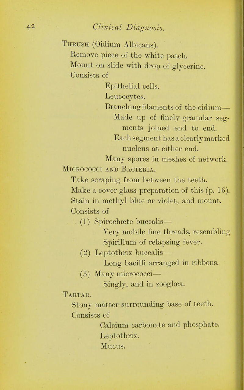 Thrush (Oidium Albicans). Remove piece of the white patch. Mount on slide with drop of glycerine. Consists of Epithelial cells. Leucocytes. Branching filaments of the oidium— Made up of finely granular seg- ments joined end to end. Each segment has a clearly marked nucleus at either end. Many spores in meshes of network. Micrococci and Bacteria. Take scraping from between the teeth. Make a cover glass preparation of this (p. 16). Stain in methyl blue or violet, and mount. Consists of (1) Spirochsete buccalis— Very mobile fine threads, resembling Spirillum of relapsing fever. (2) Leptothrix buccalis— Long bacilli arranged in ribbons. (3) Many micrococci— Singly, and in zoogloea. Tartar. Stony matter surrounding base of teeth. Consists of Calcium carbonate and phosphate. Leptothrix. Mucus.
