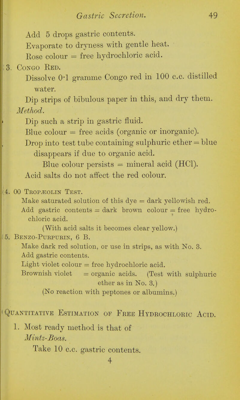 Add 5 droj^s gastric contents. Evaporate to dryness with gentle heat. Hose colour = free hydrochloric acid. 3. Congo Red. Dissolve 0-1 gramme Congo red in 100 c.c. distilled water. Dip strips of bibulous paper in this, and dry them. Method. Dip such a strip in gastric fluid. Blue colour = free acids (organic or inorganic). Drop into test tube containing sulphuric ether = blue disappears if due to organic acid. Blue colour persists = mineral acid (HCl). Acid salts do not affect the red colour. 4. 00 Teop^olin Test. Make saturated solution of this dye = dark yellowish red. Add gastric contents = dark brown colour = free hydro- chloric acid. (With acid salts it becomes clear yellow.) 5. Benzo-Purpuein, 6 B. Make dark red solution, or use in strips, as with No. 3. Add gastric contents. Light violet colour = free hydrochloric acid. Brownish violet organic acids. (Test with sulx)huric ether as in No. 3.) (No reaction with peptones or albumins.) ,>UANTITATIVE ESTIMATION OF FrEE HYDROCHLORIC AciD. 1. Most ready method is that of Mintz-Boas. Take 10 c.c. gastric contents. 4